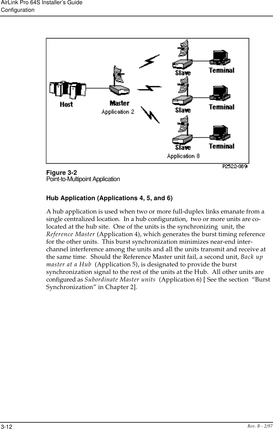 AirLink Pro 64S Installer’s GuideConfigurationRev. B - 2/973-12Figure 3-2Point-to-Multipoint ApplicationHub Application (Applications 4, 5, and 6)A hub application is used when two or more full-duplex links emanate from asingle centralized location.  In a hub configuration,  two or more units are co-located at the hub site.  One of the units is the synchronizing  unit, theReference Master (Application 4), which generates the burst timing referencefor the other units.  This burst synchronization minimizes near-end inter-channel interference among the units and all the units transmit and receive atthe same time.  Should the Reference Master unit fail, a second unit, Back upmaster at a Hub  (Application 5), is designated to provide the burstsynchronization signal to the rest of the units at the Hub.  All other units areconfigured as Subordinate Master units  (Application 6) [ See the section  “BurstSynchronization” in Chapter 2].