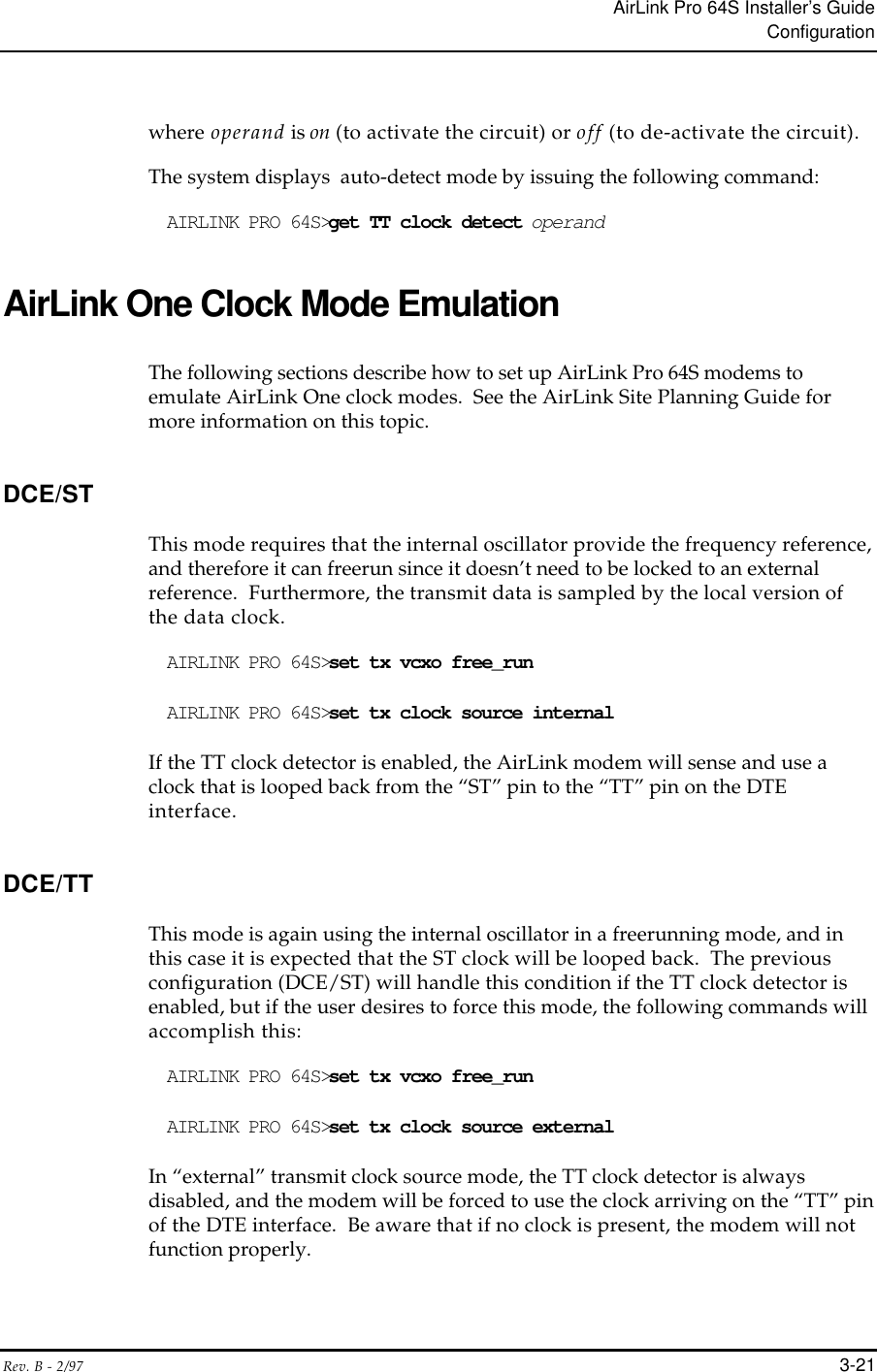 AirLink Pro 64S Installer’s GuideConfigurationRev. B - 2/97 3-21where operand is on (to activate the circuit) or off (to de-activate the circuit).The system displays  auto-detect mode by issuing the following command:AIRLINK PRO 64S&gt;get TT clock detect operandAirLink One Clock Mode EmulationThe following sections describe how to set up AirLink Pro 64S modems toemulate AirLink One clock modes.  See the AirLink Site Planning Guide formore information on this topic.DCE/STThis mode requires that the internal oscillator provide the frequency reference,and therefore it can freerun since it doesn’t need to be locked to an externalreference.  Furthermore, the transmit data is sampled by the local version ofthe data clock.AIRLINK PRO 64S&gt;set tx vcxo free_runAIRLINK PRO 64S&gt;set tx clock source internalIf the TT clock detector is enabled, the AirLink modem will sense and use aclock that is looped back from the “ST” pin to the “TT” pin on the DTEinterface.DCE/TTThis mode is again using the internal oscillator in a freerunning mode, and inthis case it is expected that the ST clock will be looped back.  The previousconfiguration (DCE/ST) will handle this condition if the TT clock detector isenabled, but if the user desires to force this mode, the following commands willaccomplish this:AIRLINK PRO 64S&gt;set tx vcxo free_runAIRLINK PRO 64S&gt;set tx clock source externalIn “external” transmit clock source mode, the TT clock detector is alwaysdisabled, and the modem will be forced to use the clock arriving on the “TT” pinof the DTE interface.  Be aware that if no clock is present, the modem will notfunction properly.