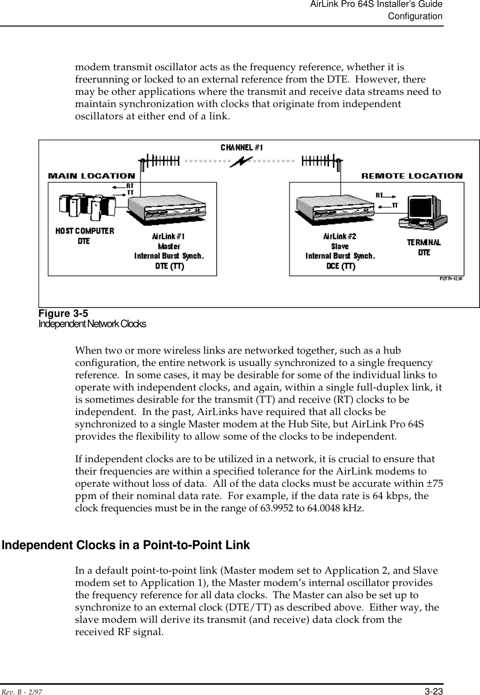 AirLink Pro 64S Installer’s GuideConfigurationRev. B - 2/97 3-23modem transmit oscillator acts as the frequency reference, whether it isfreerunning or locked to an external reference from the DTE.  However, theremay be other applications where the transmit and receive data streams need tomaintain synchronization with clocks that originate from independentoscillators at either end of a link.Figure 3-5Independent Network ClocksWhen two or more wireless links are networked together, such as a hubconfiguration, the entire network is usually synchronized to a single frequencyreference.  In some cases, it may be desirable for some of the individual links tooperate with independent clocks, and again, within a single full-duplex link, itis sometimes desirable for the transmit (TT) and receive (RT) clocks to beindependent.  In the past, AirLinks have required that all clocks besynchronized to a single Master modem at the Hub Site, but AirLink Pro 64Sprovides the flexibility to allow some of the clocks to be independent.If independent clocks are to be utilized in a network, it is crucial to ensure thattheir frequencies are within a specified tolerance for the AirLink modems tooperate without loss of data.  All of the data clocks must be accurate within ±75ppm of their nominal data rate.  For example, if the data rate is 64 kbps, theclock frequencies must be in the range of 63.9952 to 64.0048 kHz.Independent Clocks in a Point-to-Point LinkIn a default point-to-point link (Master modem set to Application 2, and Slavemodem set to Application 1), the Master modem’s internal oscillator providesthe frequency reference for all data clocks.  The Master can also be set up tosynchronize to an external clock (DTE/TT) as described above.  Either way, theslave modem will derive its transmit (and receive) data clock from thereceived RF signal.