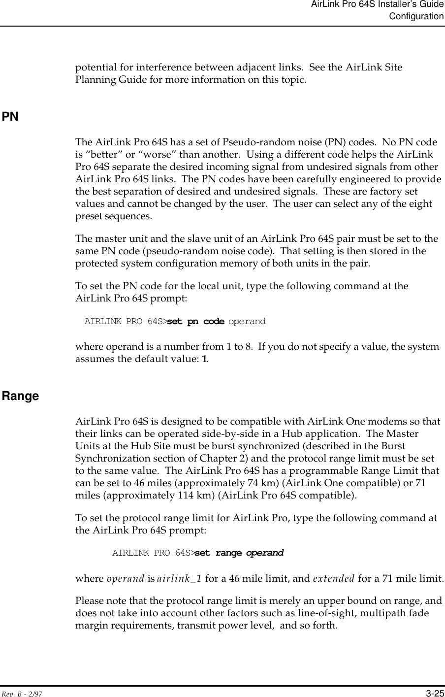 AirLink Pro 64S Installer’s GuideConfigurationRev. B - 2/97 3-25potential for interference between adjacent links.  See the AirLink SitePlanning Guide for more information on this topic.PNThe AirLink Pro 64S has a set of Pseudo-random noise (PN) codes.  No PN codeis “better” or “worse” than another.  Using a different code helps the AirLinkPro 64S separate the desired incoming signal from undesired signals from otherAirLink Pro 64S links.  The PN codes have been carefully engineered to providethe best separation of desired and undesired signals.  These are factory setvalues and cannot be changed by the user.  The user can select any of the eightpreset sequences.The master unit and the slave unit of an AirLink Pro 64S pair must be set to thesame PN code (pseudo-random noise code).  That setting is then stored in theprotected system configuration memory of both units in the pair.To set the PN code for the local unit, type the following command at theAirLink Pro 64S prompt:AIRLINK PRO 64S&gt;set pn code operandwhere operand is a number from 1 to 8.  If you do not specify a value, the systemassumes the default value: 1.RangeAirLink Pro 64S is designed to be compatible with AirLink One modems so thattheir links can be operated side-by-side in a Hub application.  The MasterUnits at the Hub Site must be burst synchronized (described in the BurstSynchronization section of Chapter 2) and the protocol range limit must be setto the same value.  The AirLink Pro 64S has a programmable Range Limit thatcan be set to 46 miles (approximately 74 km) (AirLink One compatible) or 71miles (approximately 114 km) (AirLink Pro 64S compatible).To set the protocol range limit for AirLink Pro, type the following command atthe AirLink Pro 64S prompt:AIRLINK PRO 64S&gt;set range operandwhere operand is airlink_1 for a 46 mile limit, and extended for a 71 mile limit.Please note that the protocol range limit is merely an upper bound on range, anddoes not take into account other factors such as line-of-sight, multipath fademargin requirements, transmit power level,  and so forth.