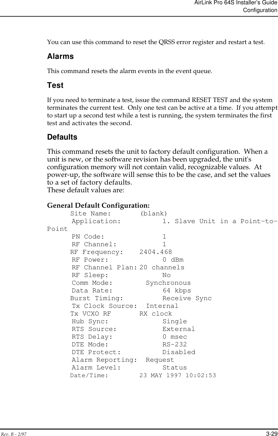 AirLink Pro 64S Installer’s GuideConfigurationRev. B - 2/97 3-29You can use this command to reset the QRSS error register and restart a test.AlarmsThis command resets the alarm events in the event queue.TestIf you need to terminate a test, issue the command RESET TEST and the systemterminates the current test.  Only one test can be active at a time.  If you attemptto start up a second test while a test is running, the system terminates the firsttest and activates the second.DefaultsThis command resets the unit to factory default configuration.  When aunit is new, or the software revision has been upgraded, the unit&apos;sconfiguration memory will not contain valid, recognizable values.  Atpower-up, the software will sense this to be the case, and set the valuesto a set of factory defaults.These default values are:General Default Configuration:       Site Name: (blank)      Application:      1. Slave Unit in a Point-to-Point      PN Code:          1      RF Channel: 1RF Frequency: 2404.468      RF Power:         0 dBm      RF Channel Plan: 20 channels      RF Sleep:         No      Comm Mode:        Synchronous      Data Rate:        64 kbpsBurst Timing:     Receive Sync      Tx Clock Source:  InternalTx VCXO RF RX clock      Hub Sync:         Single      RTS Source:       External      RTS Delay:        0 msec      DTE Mode:         RS-232      DTE Protect:      Disabled      Alarm Reporting:  Request      Alarm Level:      Status      Date/Time:        23 MAY 1997 10:02:53
