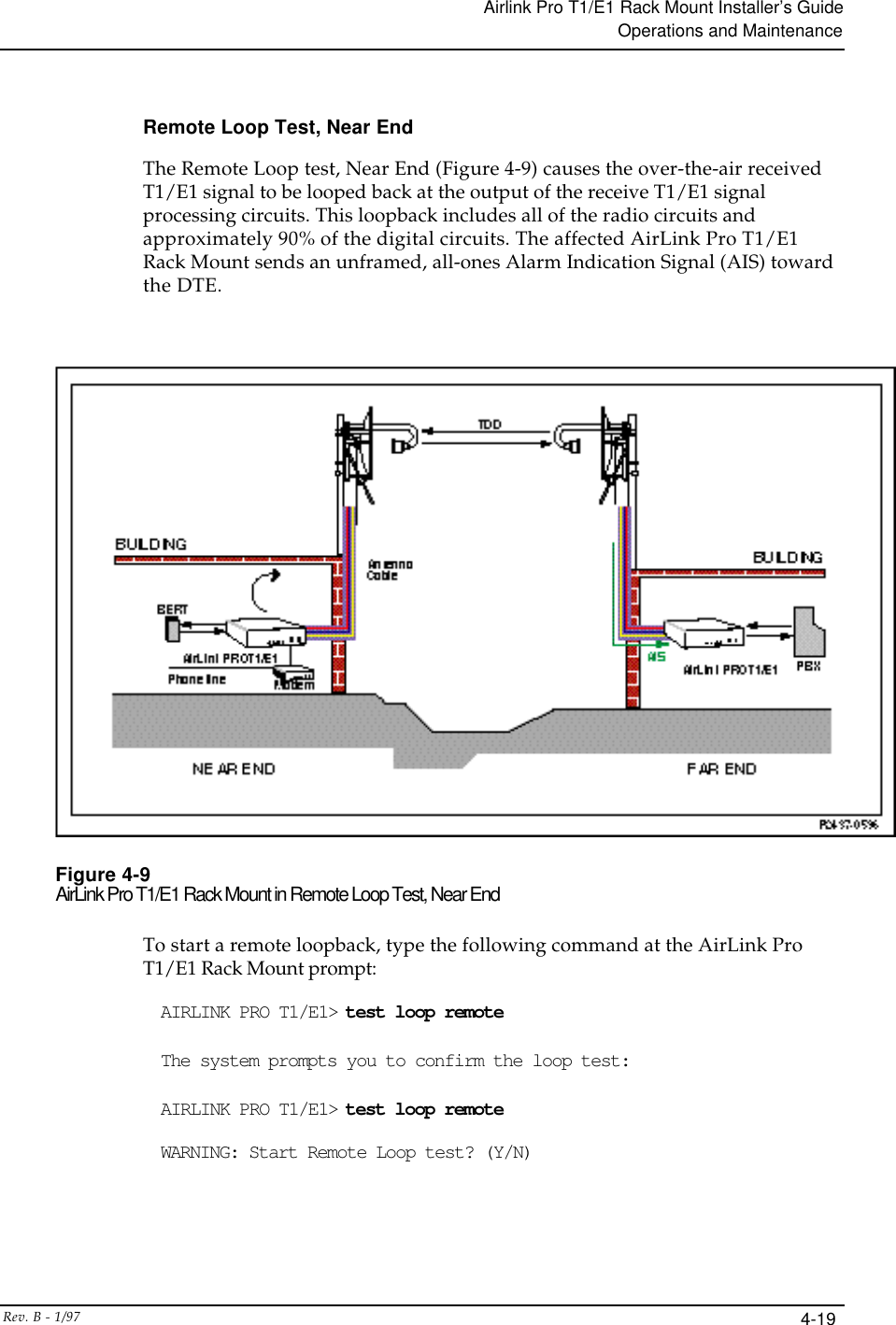 Airlink Pro T1/E1 Rack Mount Installer’s GuideOperations and MaintenanceRev. B - 1/97 4-19Remote Loop Test, Near EndThe Remote Loop test, Near End (Figure 4-9) causes the over-the-air receivedT1/E1 signal to be looped back at the output of the receive T1/E1 signalprocessing circuits. This loopback includes all of the radio circuits andapproximately 90% of the digital circuits. The affected AirLink Pro T1/E1Rack Mount sends an unframed, all-ones Alarm Indication Signal (AIS) towardthe DTE.Figure 4-9AirLink Pro T1/E1 Rack Mount in Remote Loop Test, Near EndTo start a remote loopback, type the following command at the AirLink ProT1/E1 Rack Mount prompt:AIRLINK PRO T1/E1&gt; test loop remoteThe system prompts you to confirm the loop test:AIRLINK PRO T1/E1&gt; test loop remoteWARNING: Start Remote Loop test? (Y/N)