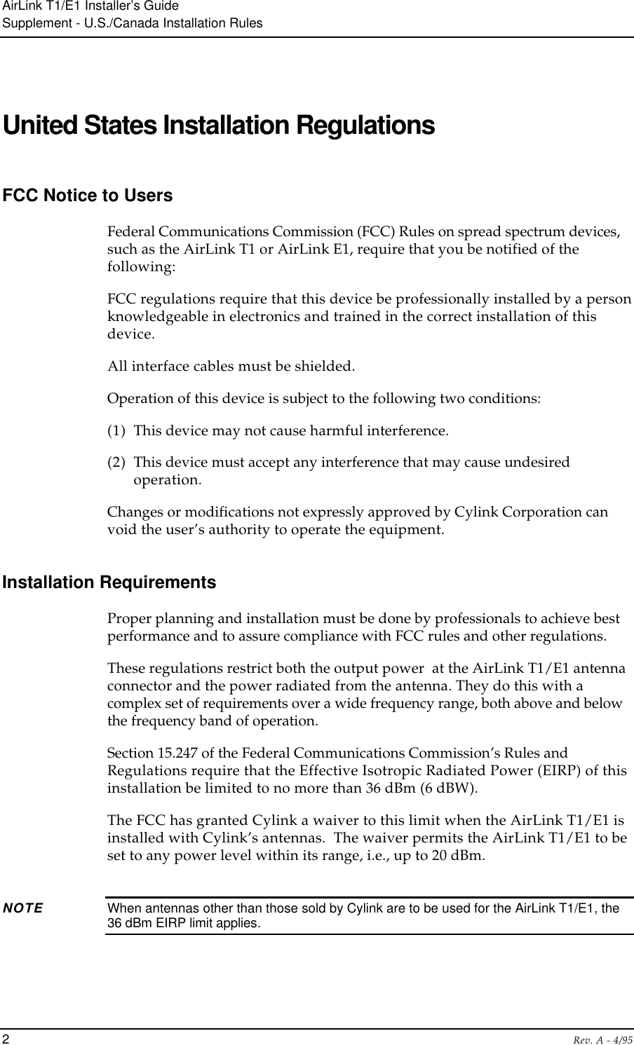 AirLink T1/E1 Installer’s GuideSupplement - U.S./Canada Installation Rules2Rev. A - 4/95United States Installation RegulationsFCC Notice to UsersFederal Communications Commission (FCC) Rules on spread spectrum devices,such as the AirLink T1 or AirLink E1, require that you be notified of thefollowing:FCC regulations require that this device be professionally installed by a personknowledgeable in electronics and trained in the correct installation of thisdevice.All interface cables must be shielded.Operation of this device is subject to the following two conditions:(1) This device may not cause harmful interference.(2) This device must accept any interference that may cause undesiredoperation.Changes or modifications not expressly approved by Cylink Corporation canvoid the user’s authority to operate the equipment.Installation RequirementsProper planning and installation must be done by professionals to achieve bestperformance and to assure compliance with FCC rules and other regulations.These regulations restrict both the output power  at the AirLink T1/E1 antennaconnector and the power radiated from the antenna. They do this with acomplex set of requirements over a wide frequency range, both above and belowthe frequency band of operation.Section 15.247 of the Federal Communications Commission’s Rules andRegulations require that the Effective Isotropic Radiated Power (EIRP) of thisinstallation be limited to no more than 36 dBm (6 dBW).The FCC has granted Cylink a waiver to this limit when the AirLink T1/E1 isinstalled with Cylink’s antennas.  The waiver permits the AirLink T1/E1 to beset to any power level within its range, i.e., up to 20 dBm.NOTE When antennas other than those sold by Cylink are to be used for the AirLink T1/E1, the36 dBm EIRP limit applies.