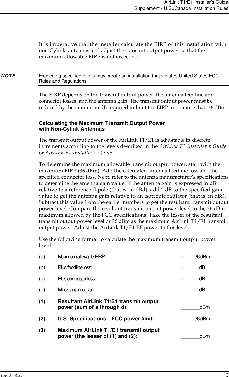 AirLink T1/E1 Installer’s GuideSupplement - U.S./Canada Installation RulesRev. A - 4/95 3It is imperative that the installer calculate the EIRP of this installation withnon-Cylink  antennas and adjust the transmit output power so that themaximum allowable EIRP is not exceeded.NOTE Exceeding specified levels may create an installation that violates United States FCCRules and Regulations.The EIRP depends on the transmit output power, the antenna feedline andconnector losses, and the antenna gain. The transmit output power must bereduced by the amount in dB required to limit the EIRP to no more than 36 dBm.Calculating the Maximum Transmit Output Powerwith Non-Cylink AntennasThe transmit output power of the AirLink T1/E1 is adjustable in discreteincrements according to the levels described in the AirLink T1 Installer’s Guideor AirLink E1 Installer’s Guide.To determine the maximum allowable transmit output power, start with themaximum EIRP (36 dBm). Add the calculated antenna feedline loss and thespecified connector loss. Next, refer to the antenna manufacturer’s specificationsto determine the antenna gain value. If the antenna gain is expressed in dBrelative to a reference dipole (that is, in dBd), add 2 dB to the specified gainvalue to get the antenna gain relative to an isotropic radiator (that is, in dBi).Subtract this value from the earlier numbers to get the resultant transmit outputpower level. Compare the resultant transmit output power level to the 36 dBmmaximum allowed by the FCC specifications. Take the lesser of the resultanttransmit output power level or 36 dBm as the maximum AirLink T1/E1 transmitoutput power. Adjust the AirLink T1/E1 RF power to this level.Use the following format to calculate the maximum transmit output powerlevel:(a) Maximum allowable EIRP: +  36 dBm(b) Plus feedline loss: + ____ dB(c) Plus connector loss: + ____ dB(d) Minus antenna gain: -  ____ dB(1) Resultant AirLink T1/E1 transmit outputpower (sum of a through d): _______dBm(2) U.S. Specifications—FCC power limit: 36 dBm(3) Maximum AirLink T1/E1 transmit outputpower (the lesser of (1) and (2): _______dBm