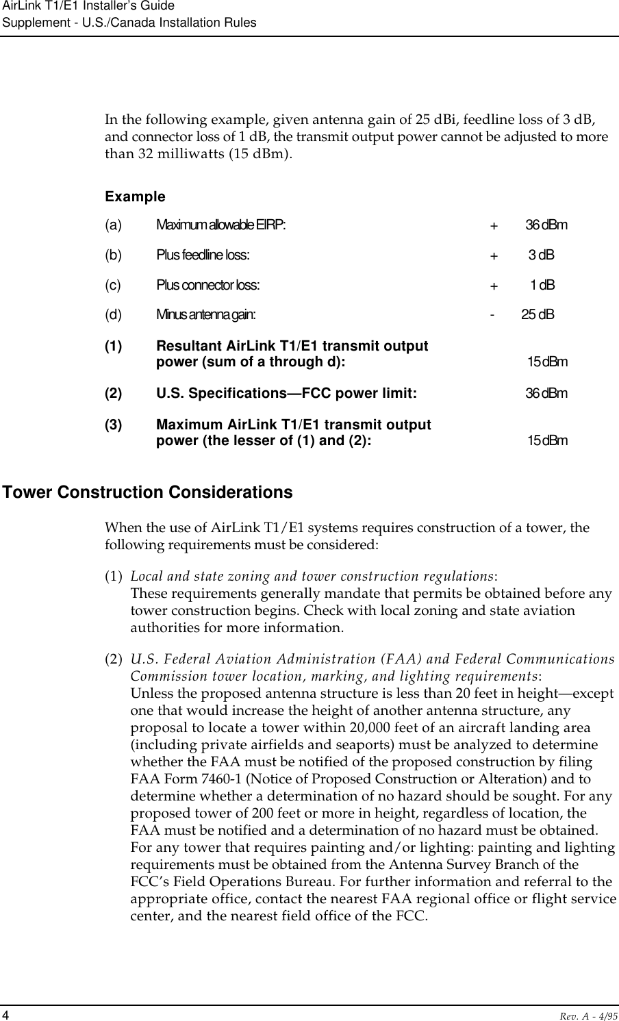AirLink T1/E1 Installer’s GuideSupplement - U.S./Canada Installation Rules4Rev. A - 4/95In the following example, given antenna gain of 25 dBi, feedline loss of 3 dB,and connector loss of 1 dB, the transmit output power cannot be adjusted to morethan 32 milliwatts (15 dBm).Example(a) Maximum allowable EIRP: +  36 dBm(b) Plus feedline loss: +  3 dB(c) Plus connector loss: +  1 dB(d) Minus antenna gain: -  25 dB(1) Resultant AirLink T1/E1 transmit outputpower (sum of a through d): 15 dBm(2) U.S. Specifications—FCC power limit: 36 dBm(3) Maximum AirLink T1/E1 transmit outputpower (the lesser of (1) and (2): 15 dBmTower Construction ConsiderationsWhen the use of AirLink T1/E1 systems requires construction of a tower, thefollowing requirements must be considered:(1) Local and state zoning and tower construction regulations:These requirements generally mandate that permits be obtained before anytower construction begins. Check with local zoning and state aviationauthorities for more information.(2) U.S. Federal Aviation Administration (FAA) and Federal CommunicationsCommission tower location, marking, and lighting requirements:Unless the proposed antenna structure is less than 20 feet in height—exceptone that would increase the height of another antenna structure, anyproposal to locate a tower within 20,000 feet of an aircraft landing area(including private airfields and seaports) must be analyzed to determinewhether the FAA must be notified of the proposed construction by filingFAA Form 7460-1 (Notice of Proposed Construction or Alteration) and todetermine whether a determination of no hazard should be sought. For anyproposed tower of 200 feet or more in height, regardless of location, theFAA must be notified and a determination of no hazard must be obtained.For any tower that requires painting and/or lighting: painting and lightingrequirements must be obtained from the Antenna Survey Branch of theFCC’s Field Operations Bureau. For further information and referral to theappropriate office, contact the nearest FAA regional office or flight servicecenter, and the nearest field office of the FCC.