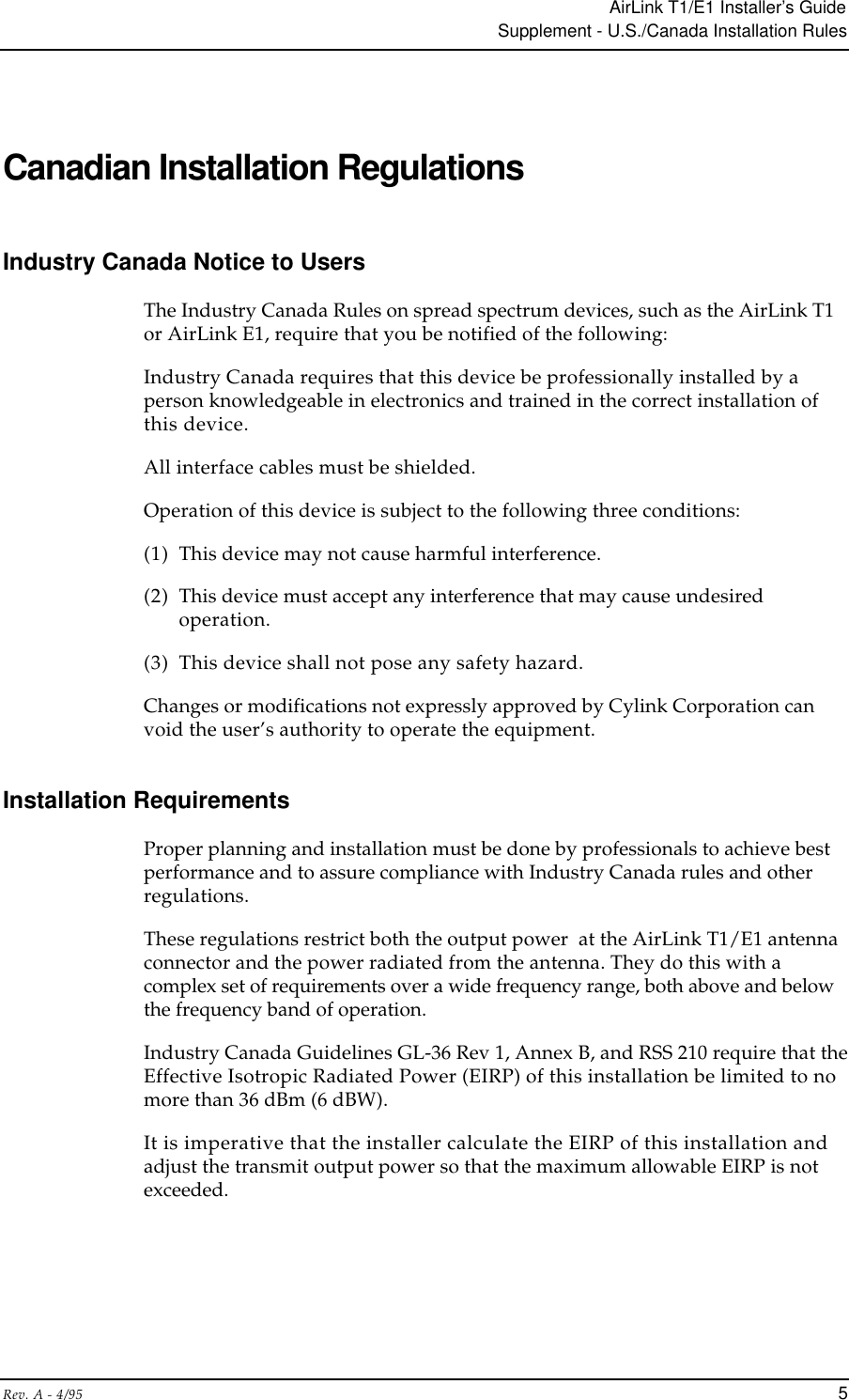 AirLink T1/E1 Installer’s GuideSupplement - U.S./Canada Installation RulesRev. A - 4/95 5Canadian Installation RegulationsIndustry Canada Notice to UsersThe Industry Canada Rules on spread spectrum devices, such as the AirLink T1or AirLink E1, require that you be notified of the following:Industry Canada requires that this device be professionally installed by aperson knowledgeable in electronics and trained in the correct installation ofthis device.All interface cables must be shielded.Operation of this device is subject to the following three conditions:(1) This device may not cause harmful interference.(2) This device must accept any interference that may cause undesiredoperation.(3) This device shall not pose any safety hazard.Changes or modifications not expressly approved by Cylink Corporation canvoid the user’s authority to operate the equipment.Installation RequirementsProper planning and installation must be done by professionals to achieve bestperformance and to assure compliance with Industry Canada rules and otherregulations.These regulations restrict both the output power  at the AirLink T1/E1 antennaconnector and the power radiated from the antenna. They do this with acomplex set of requirements over a wide frequency range, both above and belowthe frequency band of operation.Industry Canada Guidelines GL-36 Rev 1, Annex B, and RSS 210 require that theEffective Isotropic Radiated Power (EIRP) of this installation be limited to nomore than 36 dBm (6 dBW).It is imperative that the installer calculate the EIRP of this installation andadjust the transmit output power so that the maximum allowable EIRP is notexceeded.