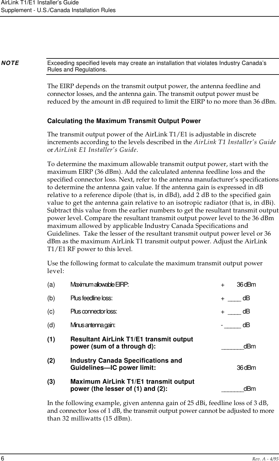 AirLink T1/E1 Installer’s GuideSupplement - U.S./Canada Installation Rules6Rev. A - 4/95NOTE Exceeding specified levels may create an installation that violates Industry Canada’sRules and Regulations.The EIRP depends on the transmit output power, the antenna feedline andconnector losses, and the antenna gain. The transmit output power must bereduced by the amount in dB required to limit the EIRP to no more than 36 dBm.Calculating the Maximum Transmit Output PowerThe transmit output power of the AirLink T1/E1 is adjustable in discreteincrements according to the levels described in the AirLink T1 Installer’s Guideor AirLink E1 Installer’s Guide.To determine the maximum allowable transmit output power, start with themaximum EIRP (36 dBm). Add the calculated antenna feedline loss and thespecified connector loss. Next, refer to the antenna manufacturer’s specificationsto determine the antenna gain value. If the antenna gain is expressed in dBrelative to a reference dipole (that is, in dBd), add 2 dB to the specified gainvalue to get the antenna gain relative to an isotropic radiator (that is, in dBi).Subtract this value from the earlier numbers to get the resultant transmit outputpower level. Compare the resultant transmit output power level to the 36 dBmmaximum allowed by applicable Industry Canada Specifications andGuidelines.  Take the lesser of the resultant transmit output power level or 36dBm as the maximum AirLink T1 transmit output power. Adjust the AirLinkT1/E1 RF power to this level.Use the following format to calculate the maximum transmit output powerlevel:(a) Maximum allowable EIRP: +  36 dBm(b) Plus feedline loss: +  ____ dB(c) Plus connector loss: +  ____ dB(d) Minus antenna gain: - _____ dB(1) Resultant AirLink T1/E1 transmit outputpower (sum of a through d): _______dBm(2) Industry Canada Specifications andGuidelines—IC power limit: 36 dBm(3) Maximum AirLink T1/E1 transmit outputpower (the lesser of (1) and (2): _______dBmIn the following example, given antenna gain of 25 dBi, feedline loss of 3 dB,and connector loss of 1 dB, the transmit output power cannot be adjusted to morethan 32 milliwatts (15 dBm).
