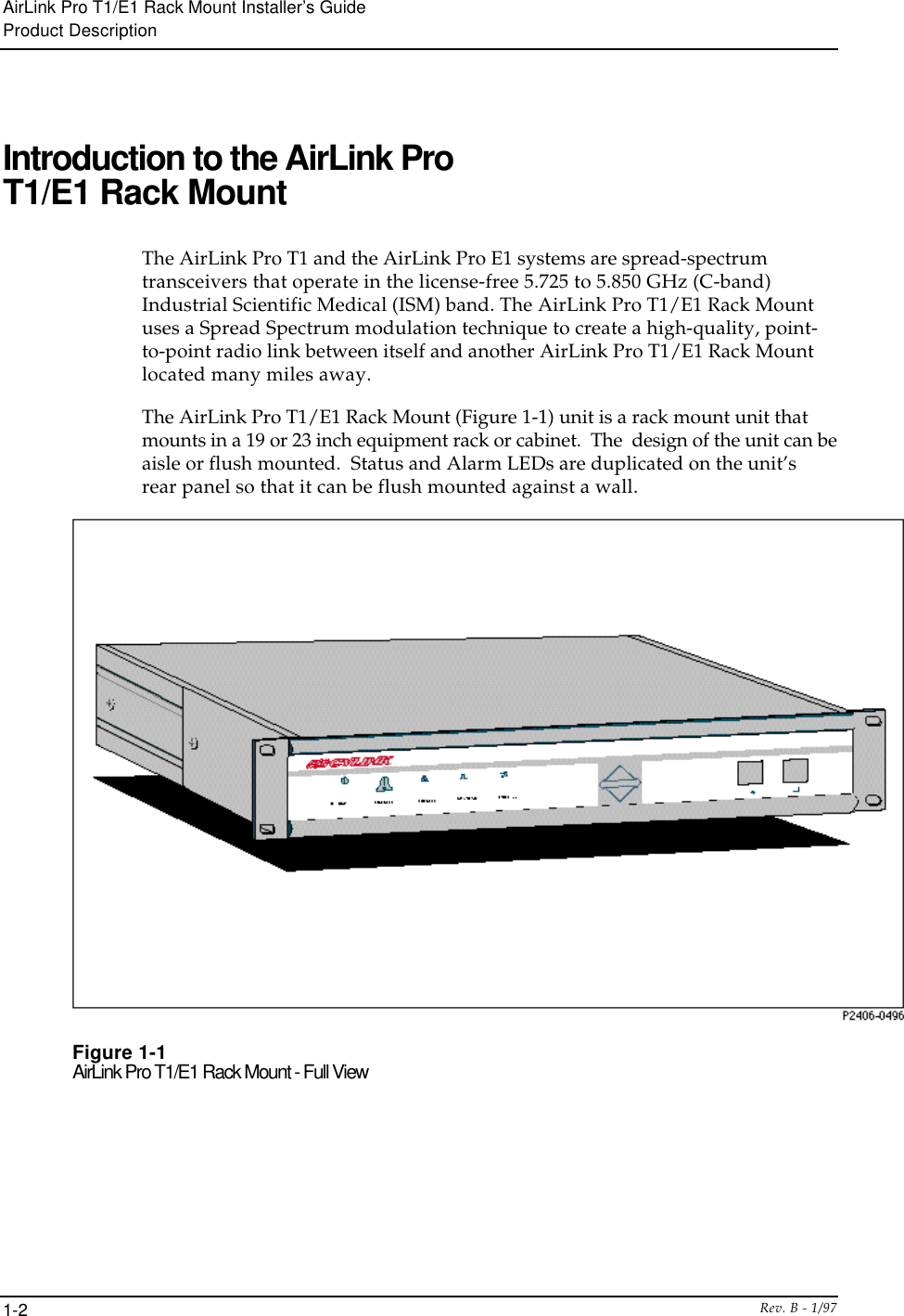 AirLink Pro T1/E1 Rack Mount Installer’s GuideProduct DescriptionRev. B - 1/971-2Introduction to the AirLink ProT1/E1 Rack MountThe AirLink Pro T1 and the AirLink Pro E1 systems are spread-spectrumtransceivers that operate in the license-free 5.725 to 5.850 GHz (C-band)Industrial Scientific Medical (ISM) band. The AirLink Pro T1/E1 Rack Mountuses a Spread Spectrum modulation technique to create a high-quality, point-to-point radio link between itself and another AirLink Pro T1/E1 Rack Mountlocated many miles away.The AirLink Pro T1/E1 Rack Mount (Figure 1-1) unit is a rack mount unit thatmounts in a 19 or 23 inch equipment rack or cabinet.  The  design of the unit can beaisle or flush mounted.  Status and Alarm LEDs are duplicated on the unit’srear panel so that it can be flush mounted against a wall.Figure 1-1AirLink Pro T1/E1 Rack Mount - Full View
