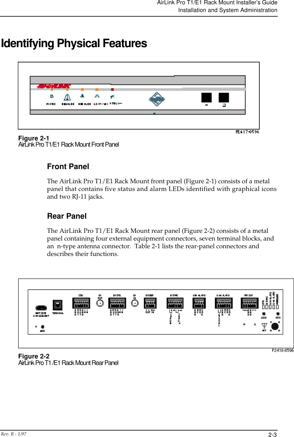 AirLink Pro T1/E1 Rack Mount Installer’s GuideInstallation and System AdministrationRev. B - 1/97 2-3Identifying Physical FeaturesFigure 2-1AirLink Pro T1/E1 Rack Mount Front PanelFront PanelThe AirLink Pro T1/E1 Rack Mount front panel (Figure 2-1) consists of a metalpanel that contains five status and alarm LEDs identified with graphical iconsand two RJ-11 jacks.Rear PanelThe AirLink Pro T1/E1 Rack Mount rear panel (Figure 2-2) consists of a metalpanel containing four external equipment connectors, seven terminal blocks, andan  n-type antenna connector.  Table 2-1 lists the rear-panel connectors anddescribes their functions.Figure 2-2AirLink Pro T1 /E1 Rack Mount Rear Panel