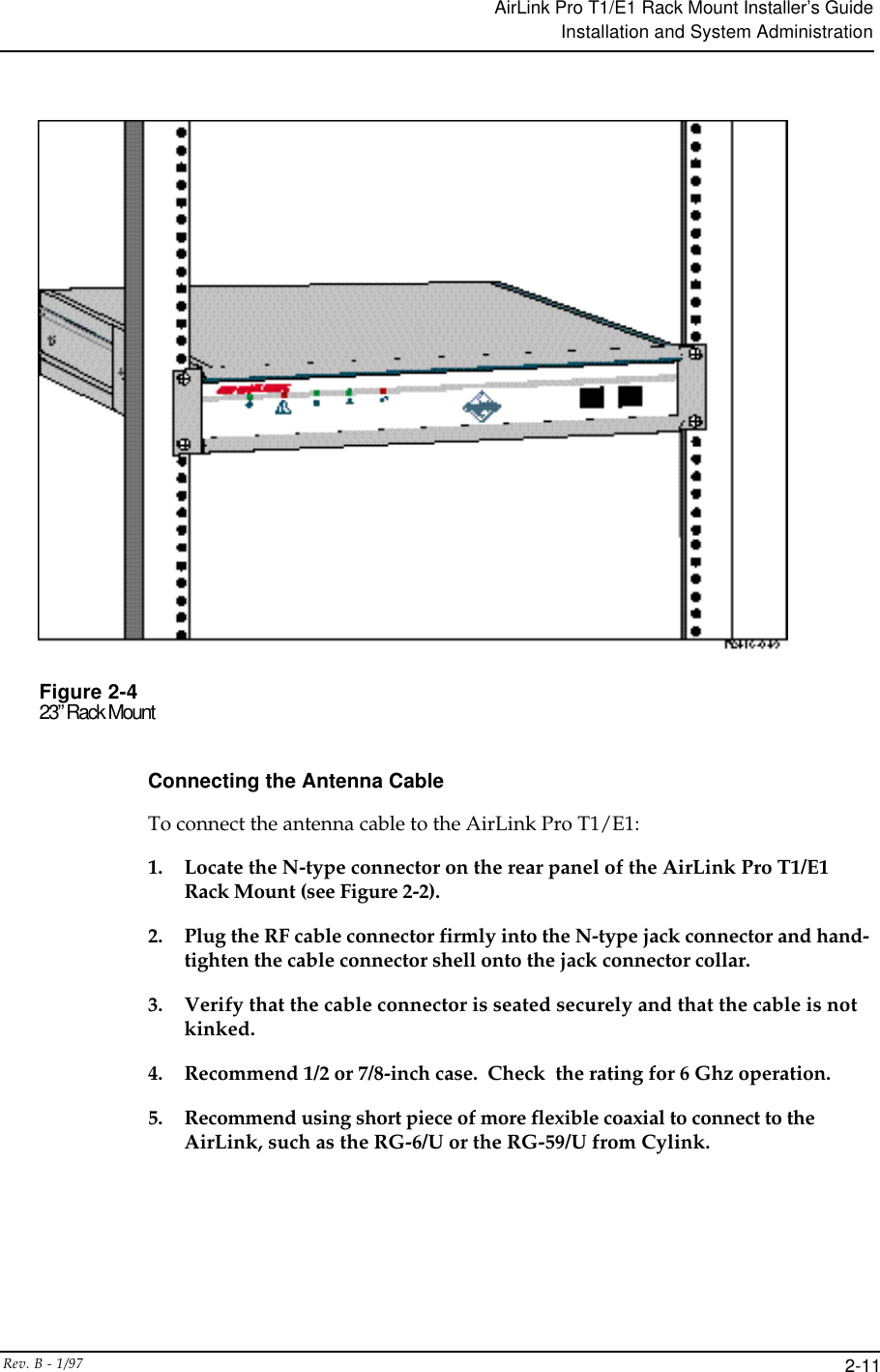 AirLink Pro T1/E1 Rack Mount Installer’s GuideInstallation and System AdministrationRev. B - 1/97 2-11Figure 2-423” Rack MountConnecting the Antenna CableTo connect the antenna cable to the AirLink Pro T1/E1:1. Locate the N-type connector on the rear panel of the AirLink Pro T1/E1Rack Mount (see Figure 2-2).2. Plug the RF cable connector firmly into the N-type jack connector and hand-tighten the cable connector shell onto the jack connector collar.3. Verify that the cable connector is seated securely and that the cable is notkinked.4. Recommend 1/2 or 7/8-inch case.  Check  the rating for 6 Ghz operation.5. Recommend using short piece of more flexible coaxial to connect to theAirLink, such as the RG-6/U or the RG-59/U from Cylink.