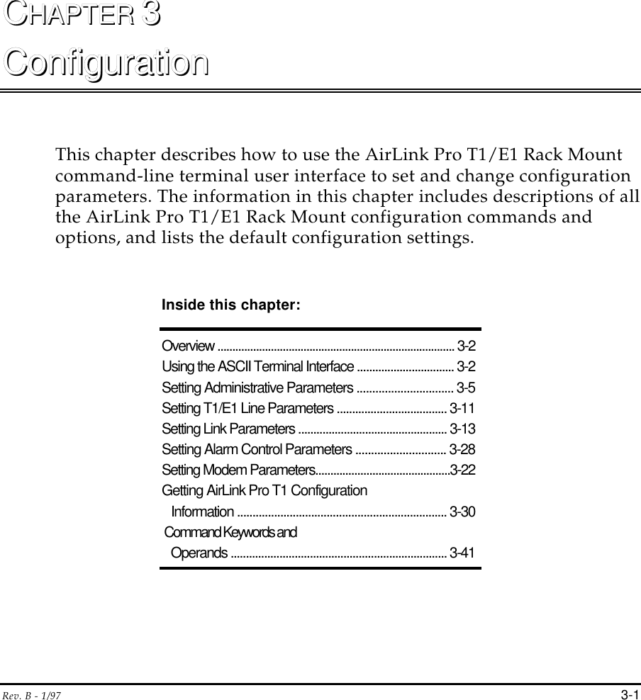 Rev. B - 1/97 3-1CCHAPTER HAPTER 33ConfigurationConfigurationThis chapter describes how to use the AirLink Pro T1/E1 Rack Mountcommand-line terminal user interface to set and change configurationparameters. The information in this chapter includes descriptions of allthe AirLink Pro T1/E1 Rack Mount configuration commands andoptions, and lists the default configuration settings.Inside this chapter:Overview ................................................................................ 3-2Using the ASCII Terminal Interface ................................ 3-2Setting Administrative Parameters ............................... 3-5Setting T1/E1 Line Parameters .................................... 3-11Setting Link Parameters ................................................. 3-13Setting Alarm Control Parameters ............................. 3-28Setting Modem Parameters.............................................3-22Getting AirLink Pro T1 Configuration   Information .................................................................... 3-30 Command Keywords and   Operands ....................................................................... 3-41