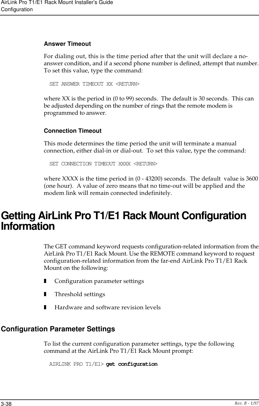 AirLink Pro T1/E1 Rack Mount Installer’s GuideConfigurationRev. B - 1/973-38Answer TimeoutFor dialing out, this is the time period after that the unit will declare a no-answer condition, and if a second phone number is defined, attempt that number.To set this value, type the command:SET ANSWER TIMEOUT XX &lt;RETURN&gt;where XX is the period in (0 to 99) seconds.  The default is 30 seconds.  This canbe adjusted depending on the number of rings that the remote modem isprogrammed to answer.Connection TimeoutThis mode determines the time period the unit will terminate a manualconnection, either dial-in or dial-out.  To set this value, type the command:SET CONNECTION TIMEOUT XXXX &lt;RETURN&gt;where XXXX is the time period in (0 - 43200) seconds.  The default  value is 3600(one hour).  A value of zero means that no time-out will be applied and themodem link will remain connected indefinitely.Getting AirLink Pro T1/E1 Rack Mount ConfigurationInformationThe GET command keyword requests configuration-related information from theAirLink Pro T1/E1 Rack Mount. Use the REMOTE command keyword to requestconfiguration-related information from the far-end AirLink Pro T1/E1 RackMount on the following:❚Configuration parameter settings❚Threshold settings❚Hardware and software revision levelsConfiguration Parameter SettingsTo list the current configuration parameter settings, type the followingcommand at the AirLink Pro T1/E1 Rack Mount prompt:AIRLINK PRO T1/E1&gt; get configuration