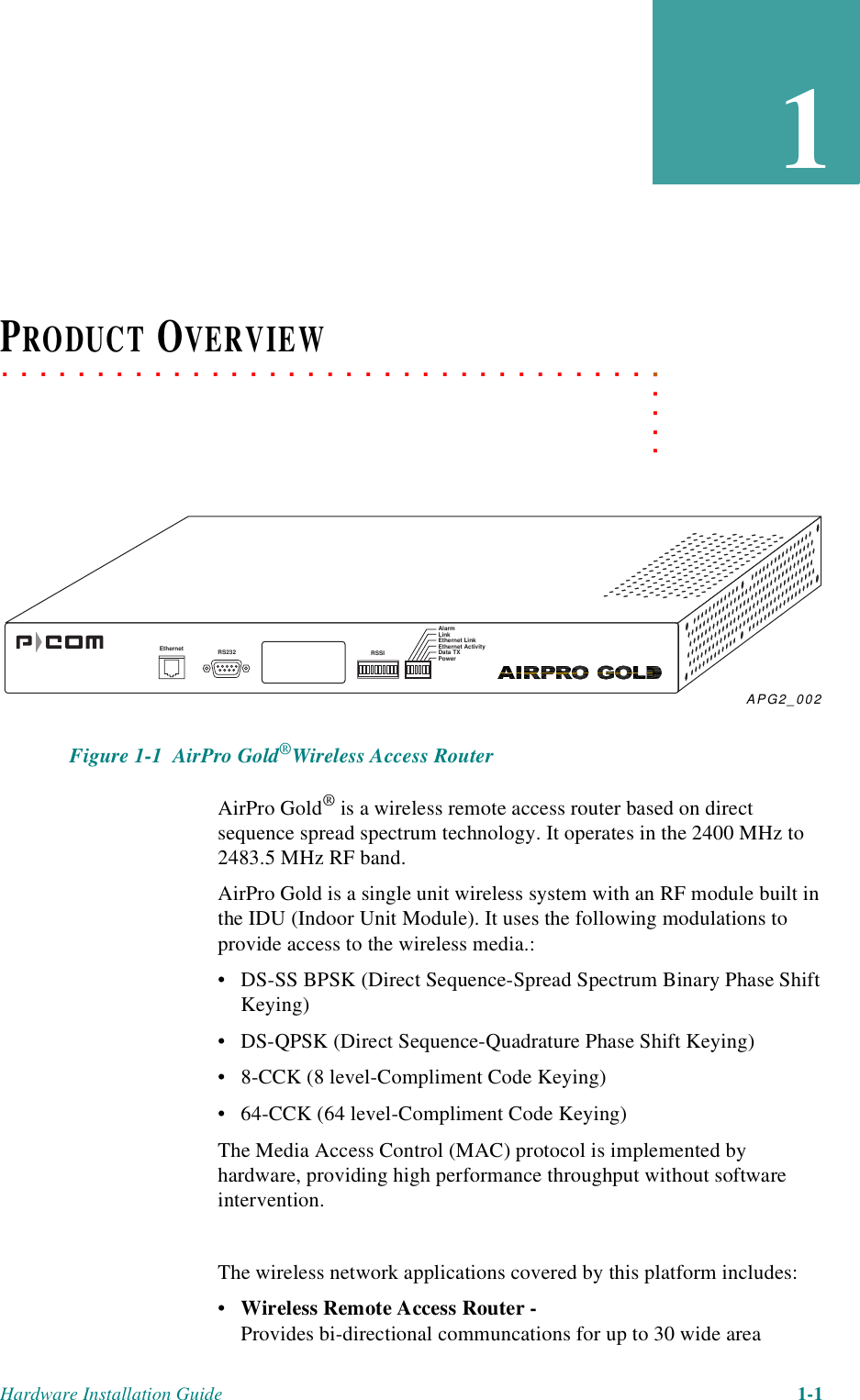 Hardware Installation Guide 1-11. . . . .. . . . . . . . . . . . . . . . . . . . . . . . . . . . . . . . . . .PRODUCT OVERVIEW Figure 1-1  AirPro Gold®Wireless Access RouterAirPro Gold® is a wireless remote access router based on direct sequence spread spectrum technology. It operates in the 2400 MHz to 2483.5 MHz RF band. AirPro Gold is a single unit wireless system with an RF module built in the IDU (Indoor Unit Module). It uses the following modulations to provide access to the wireless media.:• DS-SS BPSK (Direct Sequence-Spread Spectrum Binary Phase Shift Keying)• DS-QPSK (Direct Sequence-Quadrature Phase Shift Keying)• 8-CCK (8 level-Compliment Code Keying)• 64-CCK (64 level-Compliment Code Keying)The Media Access Control (MAC) protocol is implemented by hardware, providing high performance throughput without software intervention.The wireless network applications covered by this platform includes:•Wireless Remote Access Router - Provides bi-directional communcations for up to 30 wide area APG2_002Ethernet RS232 RSSIAlarmLinkEthernet LinkEthernet ActivityData TXPower