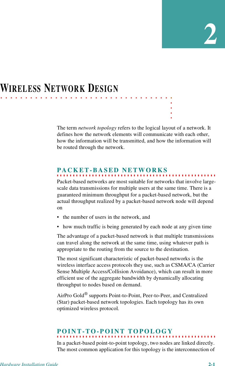 Hardware Installation Guide 2-12. . . . .. . . . . . . . . . . . . . . . . . . . . . . . . . . . . . . . . . .WIRELESS NETWORK DESIGNThe term network topology refers to the logical layout of a network. It defines how the network elements will communicate with each other, how the information will be transmitted, and how the information will be routed through the network.. . . . . . . . . . . . . . . . . . . . . . . . . . . . . . . . . . . . . . . . . . . . . . . . . . PACKET-BASED NETWORKSPacket-based networks are most suitable for networks that involve large-scale data transmissions for multiple users at the same time. There is a guaranteed minimum throughput for a packet-based network, but the actual throughput realized by a packet-based network node will depend on • the number of users in the network, and • how much traffic is being generated by each node at any given timeThe advantage of a packet-based network is that multiple transmissions can travel along the network at the same time, using whatever path is appropriate to the routing from the source to the destination. The most significant characteristic of packet-based networks is the wireless interface access protocols they use, such as CSMA/CA (Carrier Sense Multiple Access/Collision Avoidance), which can result in more efficient use of the aggregate bandwidth by dynamically allocating throughput to nodes based on demand.AirPro Gold® supports Point-to-Point, Peer-to-Peer, and Centralized (Star) packet-based network topologies. Each topology has its own optimized wireless protocol. . . . . . . . . . . . . . . . . . . . . . . . . . . . . . . . . . . . . . . . . . . . . . . . . . . POINT-TO-POINT TOPOLOGYIn a packet-based point-to-point topology, two nodes are linked directly. The most common application for this topology is the interconnection of 