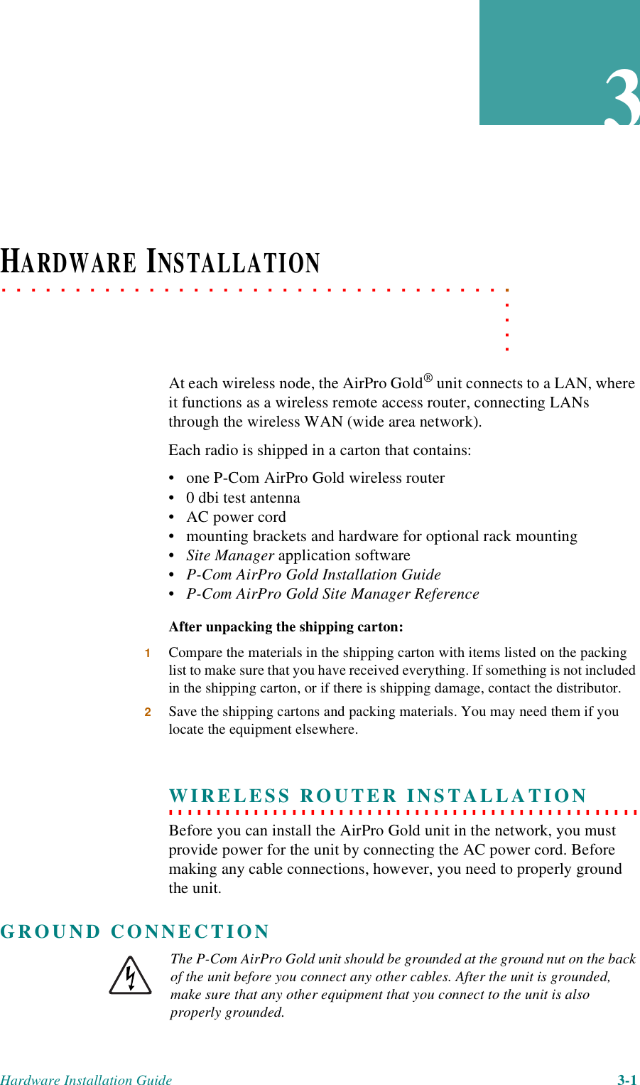 Hardware Installation Guide 3-13. . . . .. . . . . . . . . . . . . . . . . . . . . . . . . . . . . . . . . . .HARDWARE INSTALLATIONAt each wireless node, the AirPro Gold® unit connects to a LAN, where it functions as a wireless remote access router, connecting LANs through the wireless WAN (wide area network).Each radio is shipped in a carton that contains:• one P-Com AirPro Gold wireless router• 0 dbi test antenna• AC power cord• mounting brackets and hardware for optional rack mounting•Site Manager application software• P-Com AirPro Gold Installation Guide• P-Com AirPro Gold Site Manager ReferenceAfter unpacking the shipping carton:1Compare the materials in the shipping carton with items listed on the packing list to make sure that you have received everything. If something is not included in the shipping carton, or if there is shipping damage, contact the distributor.2Save the shipping cartons and packing materials. You may need them if you locate the equipment elsewhere.. . . . . . . . . . . . . . . . . . . . . . . . . . . . . . . . . . . . . . . . . . . . . . . . . . WIRELESS ROUTER INSTALLATIONBefore you can install the AirPro Gold unit in the network, you must provide power for the unit by connecting the AC power cord. Before making any cable connections, however, you need to properly ground the unit.GROUND CONNECTIONThe P-Com AirPro Gold unit should be grounded at the ground nut on the back of the unit before you connect any other cables. After the unit is grounded, make sure that any other equipment that you connect to the unit is also properly grounded.