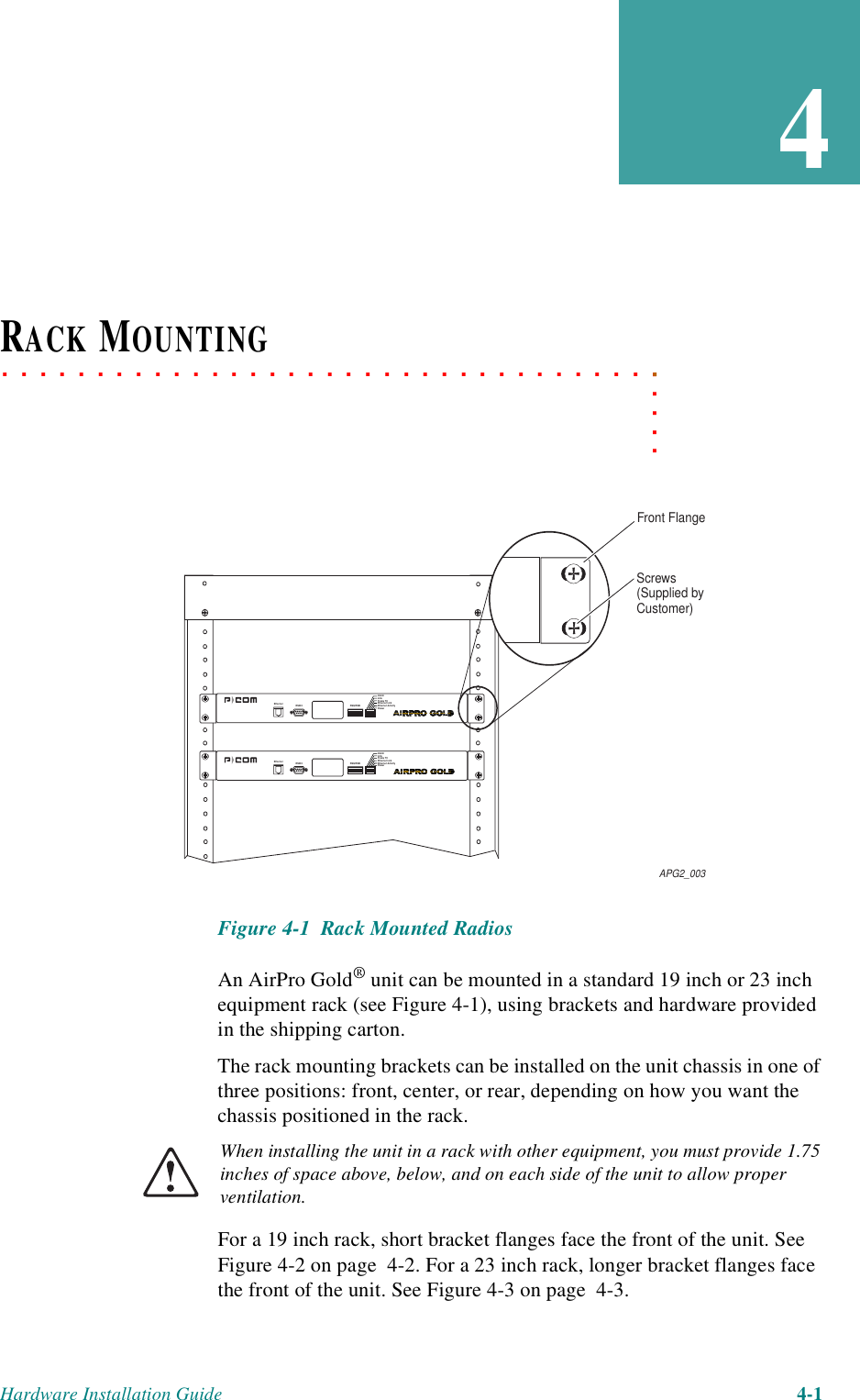 Hardware Installation Guide 4-14. . . . .. . . . . . . . . . . . . . . . . . . . . . . . . . . . . . . . . . .RACK MOUNTINGFigure 4-1  Rack Mounted RadiosAn AirPro Gold® unit can be mounted in a standard 19 inch or 23 inch equipment rack (see Figure 4-1), using brackets and hardware provided in the shipping carton.The rack mounting brackets can be installed on the unit chassis in one of three positions: front, center, or rear, depending on how you want the chassis positioned in the rack. When installing the unit in a rack with other equipment, you must provide 1.75 inches of space above, below, and on each side of the unit to allow proper ventilation.For a 19 inch rack, short bracket flanges face the front of the unit. See Figure 4-2 on page  4-2. For a 23 inch rack, longer bracket flanges face the front of the unit. See Figure 4-3 on page  4-3.Front FlangeScrews(Supplied byCustomer)APG2_003Ethernet RS232 RSQ/RSSIAlarmLinkFrame TXEthernet LinkEthernet ActivityPowerEthernet RS232 RSQ/RSSIAlarmLinkFrame TXEthernet LinkEthernet ActivityPower