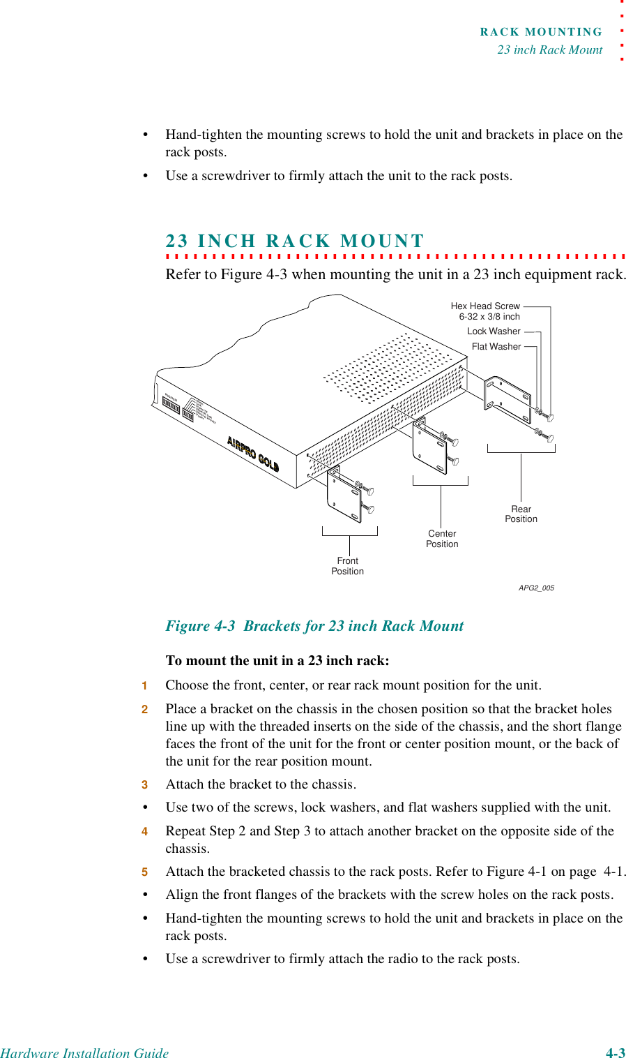 . . . . .RACK MOUNTING23 inch Rack MountHardware Installation Guide 4-3•Hand-tighten the mounting screws to hold the unit and brackets in place on the rack posts.•Use a screwdriver to firmly attach the unit to the rack posts.. . . . . . . . . . . . . . . . . . . . . . . . . . . . . . . . . . . . . . . . . . . . . . . . . . 23 INCH RACK MOUNTRefer to Figure 4-3 when mounting the unit in a 23 inch equipment rack.Figure 4-3  Brackets for 23 inch Rack MountTo mount the unit in a 23 inch rack:1Choose the front, center, or rear rack mount position for the unit.2Place a bracket on the chassis in the chosen position so that the bracket holes line up with the threaded inserts on the side of the chassis, and the short flange faces the front of the unit for the front or center position mount, or the back of the unit for the rear position mount.3Attach the bracket to the chassis.•Use two of the screws, lock washers, and flat washers supplied with the unit.4Repeat Step 2 and Step 3 to attach another bracket on the opposite side of the chassis.5Attach the bracketed chassis to the rack posts. Refer to Figure 4-1 on page  4-1.•Align the front flanges of the brackets with the screw holes on the rack posts.•Hand-tighten the mounting screws to hold the unit and brackets in place on the rack posts.•Use a screwdriver to firmly attach the radio to the rack posts.FrontPositionCenterPositionRearPositionFlat WasherLock WasherHex Head Screw 6-32 x 3/8 inchAPG2_005RSQ/RSSIAlarmLinkFrame TXEthernet LinkEthernet ActivityPower