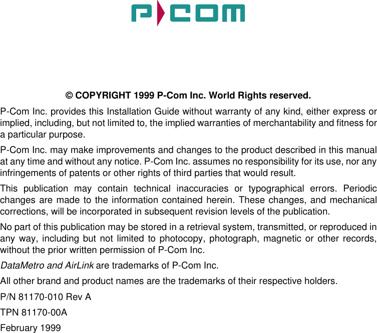 © COPYRIGHT 1999 P-Com Inc. World Rights reserved.P-Com Inc. provides this Installation Guide without warranty of any kind, either express orimplied, including, but not limited to, the implied warranties of merchantability and fitness fora particular purpose. P-Com Inc. may make improvements and changes to the product described in this manualat any time and without any notice. P-Com Inc. assumes no responsibility for its use, nor anyinfringements of patents or other rights of third parties that would result.This publication may contain technical inaccuracies or typographical errors. Periodicchanges are made to the information contained herein. These changes, and mechanicalcorrections, will be incorporated in subsequent revision levels of the publication.No part of this publication may be stored in a retrieval system, transmitted, or reproduced inany way, including but not limited to photocopy, photograph, magnetic or other records,without the prior written permission of P-Com Inc.DataMetro and AirLink are trademarks of P-Com Inc.All other brand and product names are the trademarks of their respective holders.P/N 81170-010 Rev ATPN 81170-00AFebruary 1999