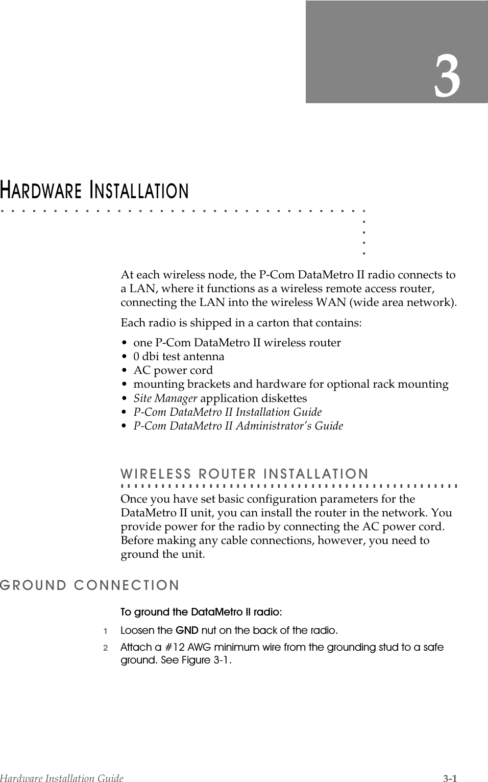 Hardware Installation Guide 3-13. . . . .. . . . . . . . . . . . . . . . . . . . . . . . . . . . . . . . . . .+$5&apos;:$5(,167$//$7,21At each wireless node, the P-Com DataMetro II radio connects to a LAN, where it functions as a wireless remote access router, connecting the LAN into the wireless WAN (wide area network).Each radio is shipped in a carton that contains:• one P-Com DataMetro II wireless router• 0 dbi test antenna• AC power cord• mounting brackets and hardware for optional rack mounting•Site Manager application diskettes• P-Com DataMetro II Installation Guide• P-Com DataMetro II Administrator’s Guide. . . . . . . . . . . . . . . . . . . . . . . . . . . . . . . . . . . . . . . . . . . . . . . . . . :,5(/(665287(5,167$//$7,21Once you have set basic configuration parameters for the DataMetro II unit, you can install the router in the network. You provide power for the radio by connecting the AC power cord. Before making any cable connections, however, you need to ground the unit.*5281&apos;&amp;211(&amp;7,217RJURXQGWKH&apos;DWD0HWUR,,UDGLR1/RRVHQWKH*1&apos;QXWRQWKHEDFNRIWKHUDGLR2$WWDFKD$:*PLQLPXPZLUHIURPWKHJURXQGLQJVWXGWRDVDIHJURXQG6HH)LJXUH 