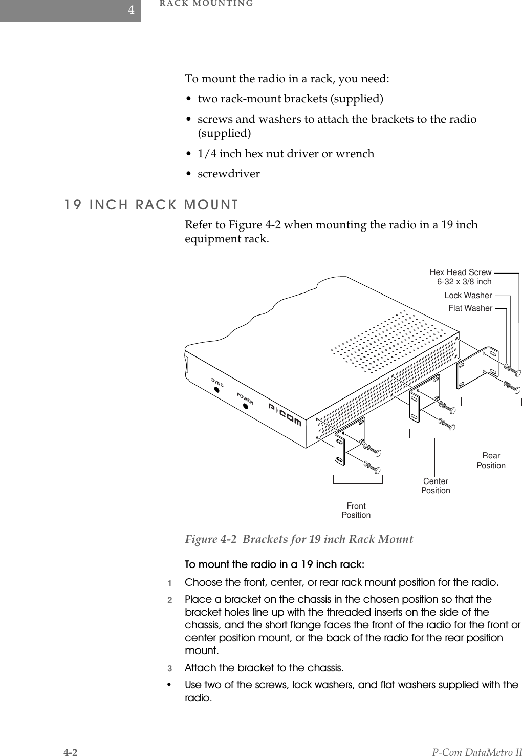 RACK MOUNTING4-2 P-Com DataMetro II4To mount the radio in a rack, you need:• two rack-mount brackets (supplied)• screws and washers to attach the brackets to the radio (supplied)• 1/4 inch hex nut driver or wrench• screwdriver,1&amp;+5$&amp;.02817Refer to Figure 4-2 when mounting the radio in a 19 inch equipment rack.Figure 4-2  Brackets for 19 inch Rack Mount7RPRXQWWKHUDGLRLQDLQFKUDFN1&amp;KRRVHWKHIURQWFHQWHURUUHDUUDFNPRXQWSRVLWLRQIRUWKHUDGLR23ODFHDEUDFNHWRQWKHFKDVVLVLQWKHFKRVHQSRVLWLRQVRWKDWWKHEUDFNHWKROHVOLQHXSZLWKWKHWKUHDGHGLQVHUWVRQWKHVLGHRIWKHFKDVVLVDQGWKHVKRUWIODQJHIDFHVWKHIURQWRIWKHUDGLRIRUWKHIURQWRUFHQWHUSRVLWLRQPRXQWRUWKHEDFNRIWKHUDGLRIRUWKHUHDUSRVLWLRQPRXQW3$WWDFKWKHEUDFNHWWRWKHFKDVVLV 8VHWZRRIWKHVFUHZVORFNZDVKHUVDQGIODWZDVKHUVVXSSOLHGZLWKWKHUDGLRFrontPositionCenterPositionRearPositionFlat WasherLock WasherHex Head Screw 6-32 x 3/8 inchSYNC POWER