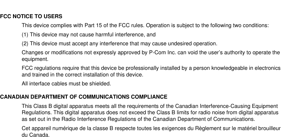 FCC NOTICE TO USERSThis device complies with Part 15 of the FCC rules. Operation is subject to the following two conditions: (1) This device may not cause harmful interference, and(2) This device must accept any interference that may cause undesired operation.Changes or modifications not expressly approved by P-Com Inc. can void the user’s authority to operate the equipment.FCC regulations require that this device be professionally installed by a person knowledgeable in electronics and trained in the correct installation of this device.All interface cables must be shielded.CANADIAN DEPARTMENT OF COMMUNICATIONS COMPLIANCEThis Class B digital apparatus meets all the requirements of the Canadian Interference-Causing Equipment Regulations. This digital apparatus does not exceed the Class B limits for radio noise from digital apparatus as set out in the Radio Interference Regulations of the Canadian Department of Communications.Cet appareil numérique de la classe B respecte toutes les exigences du Règlement sur le matériel brouilleur du Canada.
