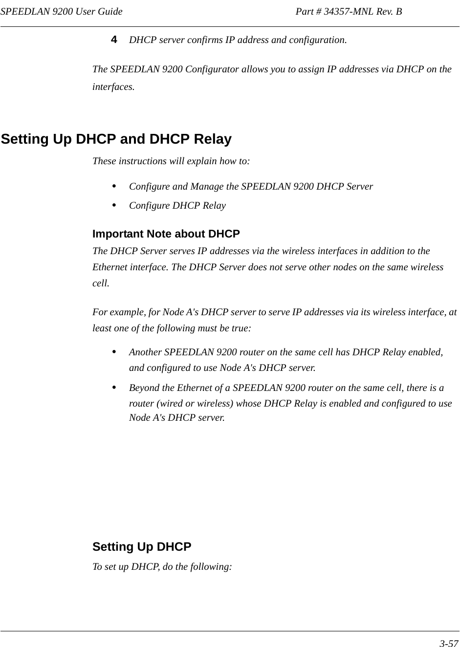 SPEEDLAN 9200 User Guide                                                                    Part # 34357-MNL Rev. B      3-57                                                                                                                                                              4DHCP server confirms IP address and configuration. The SPEEDLAN 9200 Configurator allows you to assign IP addresses via DHCP on the interfaces. Setting Up DHCP and DHCP Relay These instructions will explain how to:•Configure and Manage the SPEEDLAN 9200 DHCP Server•Configure DHCP RelayImportant Note about DHCPThe DHCP Server serves IP addresses via the wireless interfaces in addition to the Ethernet interface. The DHCP Server does not serve other nodes on the same wireless cell. For example, for Node A&apos;s DHCP server to serve IP addresses via its wireless interface, at least one of the following must be true:•Another SPEEDLAN 9200 router on the same cell has DHCP Relay enabled, and configured to use Node A&apos;s DHCP server.•Beyond the Ethernet of a SPEEDLAN 9200 router on the same cell, there is a router (wired or wireless) whose DHCP Relay is enabled and configured to use Node A&apos;s DHCP server.Setting Up DHCP To set up DHCP, do the following: