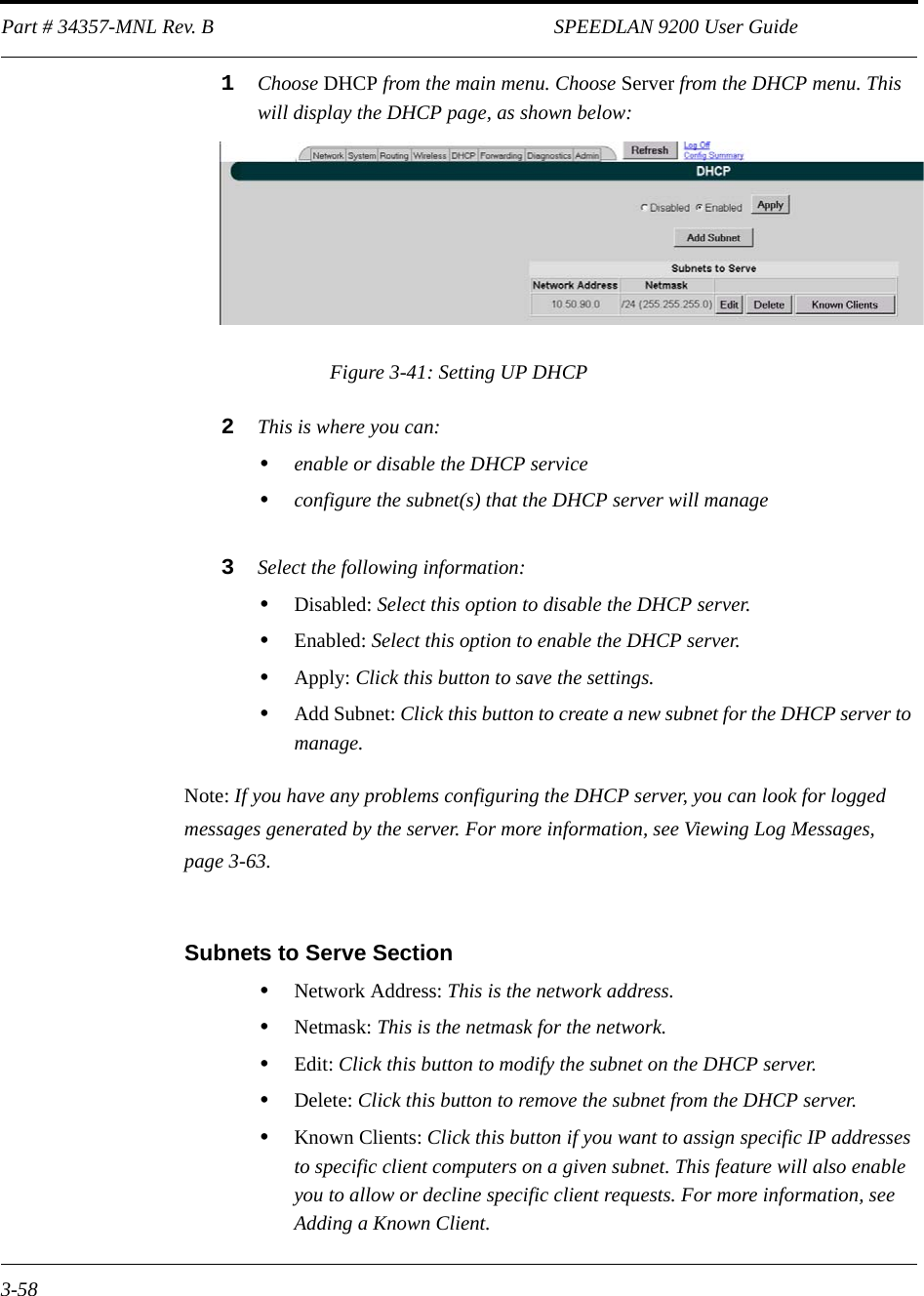 Part # 34357-MNL Rev. B                                                                   SPEEDLAN 9200 User Guide 3-581Choose DHCP from the main menu. Choose Server from the DHCP menu. This will display the DHCP page, as shown below:Figure 3-41: Setting UP DHCP2This is where you can: •enable or disable the DHCP service•configure the subnet(s) that the DHCP server will manage3Select the following information: •Disabled: Select this option to disable the DHCP server.•Enabled: Select this option to enable the DHCP server.•Apply: Click this button to save the settings. •Add Subnet: Click this button to create a new subnet for the DHCP server to manage. Note: If you have any problems configuring the DHCP server, you can look for logged messages generated by the server. For more information, see Viewing Log Messages, page 3-63.Subnets to Serve Section•Network Address: This is the network address.•Netmask: This is the netmask for the network.•Edit: Click this button to modify the subnet on the DHCP server.•Delete: Click this button to remove the subnet from the DHCP server. •Known Clients: Click this button if you want to assign specific IP addresses to specific client computers on a given subnet. This feature will also enable you to allow or decline specific client requests. For more information, see Adding a Known Client.