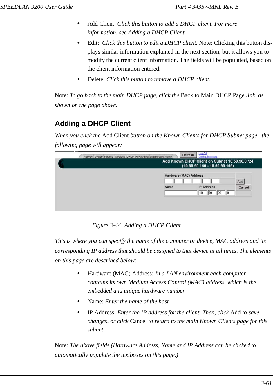 SPEEDLAN 9200 User Guide                                                                    Part # 34357-MNL Rev. B      3-61                                                                                                                                                              •Add Client: Click this button to add a DHCP client. For more information, see Adding a DHCP Client.•Edit:  Click this button to edit a DHCP client. Note: Clicking this button dis-plays similar information explained in the next section, but it allows you to modify the current client information. The fields will be populated, based on the client information entered.•Delete: Click this button to remove a DHCP client.Note: To go back to the main DHCP page, click the Back to Main DHCP Page link, as shown on the page above.Adding a DHCP ClientWhen you click the Add Client button on the Known Clients for DHCP Subnet page,  the following page will appear:Figure 3-44: Adding a DHCP ClientThis is where you can specify the name of the computer or device, MAC address and its corresponding IP address that should be assigned to that device at all times. The elements on this page are described below:•Hardware (MAC) Address: In a LAN environment each computer contains its own Medium Access Control (MAC) address, which is the embedded and unique hardware number.  •Name: Enter the name of the host.•IP Address: Enter the IP address for the client. Then, click Add to save changes, or click Cancel to return to the main Known Clients page for this subnet. Note: The above fields (Hardware Address, Name and IP Address can be clicked to automatically populate the textboxes on this page.)
