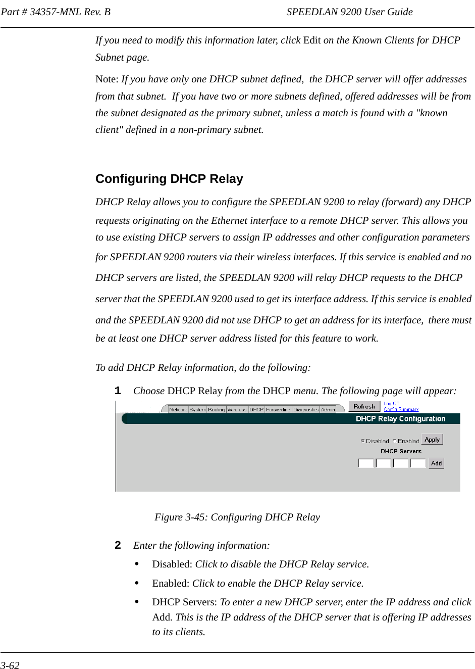 Part # 34357-MNL Rev. B                                                                   SPEEDLAN 9200 User Guide 3-62If you need to modify this information later, click Edit on the Known Clients for DHCP Subnet page.Note: If you have only one DHCP subnet defined,  the DHCP server will offer addresses from that subnet.  If you have two or more subnets defined, offered addresses will be from the subnet designated as the primary subnet, unless a match is found with a &quot;known client&quot; defined in a non-primary subnet. Configuring DHCP RelayDHCP Relay allows you to configure the SPEEDLAN 9200 to relay (forward) any DHCP requests originating on the Ethernet interface to a remote DHCP server. This allows you to use existing DHCP servers to assign IP addresses and other configuration parameters for SPEEDLAN 9200 routers via their wireless interfaces. If this service is enabled and no DHCP servers are listed, the SPEEDLAN 9200 will relay DHCP requests to the DHCP server that the SPEEDLAN 9200 used to get its interface address. If this service is enabled and the SPEEDLAN 9200 did not use DHCP to get an address for its interface,  there must be at least one DHCP server address listed for this feature to work.To add DHCP Relay information, do the following:1Choose DHCP Relay from the DHCP menu. The following page will appear:Figure 3-45: Configuring DHCP Relay2Enter the following information:•Disabled: Click to disable the DHCP Relay service.•Enabled: Click to enable the DHCP Relay service.•DHCP Servers: To enter a new DHCP server, enter the IP address and click Add. This is the IP address of the DHCP server that is offering IP addresses to its clients. 