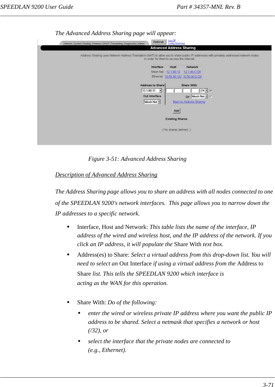 SPEEDLAN 9200 User Guide                                                                    Part # 34357-MNL Rev. B      3-71                                                                                                                                                              The Advanced Address Sharing page will appear: Figure 3-51: Advanced Address SharingDescription of Advanced Address SharingThe Address Sharing page allows you to share an address with all nodes connected to one of the SPEEDLAN 9200&apos;s network interfaces.  This page allows you to narrow down the IP addresses to a specific network.•Interface, Host and Network: This table lists the name of the interface, IP address of the wired and wireless host, and the IP address of the network. If you click an IP address, it will populate the Share With text box.•Address(es) to Share: Select a virtual address from this drop-down list. You will need to select an Out Interface if using a virtual address from the Address to Share list. This tells the SPEEDLAN 9200 which interface is acting as the WAN for this operation.•Share With: Do of the following:•enter the wired or wireless private IP address where you want the public IP address to be shared. Select a netmask that specifies a network or host(/32), or•select the interface that the private nodes are connected to(e.g., Ethernet). 