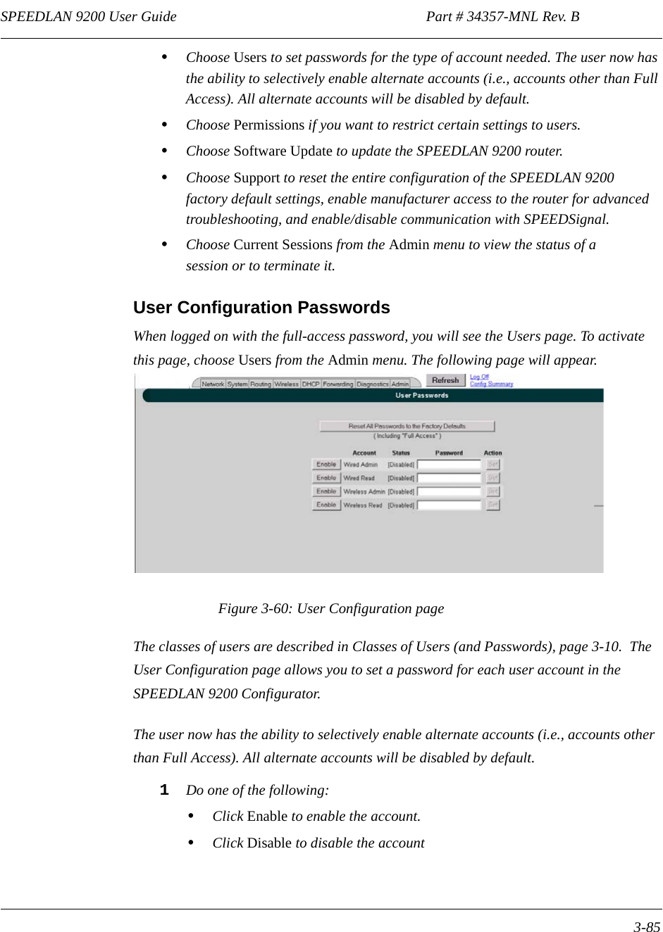 SPEEDLAN 9200 User Guide                                                                    Part # 34357-MNL Rev. B      3-85                                                                                                                                                              •Choose Users to set passwords for the type of account needed. The user now has the ability to selectively enable alternate accounts (i.e., accounts other than Full Access). All alternate accounts will be disabled by default.•Choose Permissions if you want to restrict certain settings to users.•Choose Software Update to update the SPEEDLAN 9200 router.•Choose Support to reset the entire configuration of the SPEEDLAN 9200 factory default settings, enable manufacturer access to the router for advanced troubleshooting, and enable/disable communication with SPEEDSignal. •Choose Current Sessions from the Admin menu to view the status of a session or to terminate it.User Configuration PasswordsWhen logged on with the full-access password, you will see the Users page. To activate this page, choose Users from the Admin menu. The following page will appear.Figure 3-60: User Configuration pageThe classes of users are described in Classes of Users (and Passwords), page 3-10.  The User Configuration page allows you to set a password for each user account in the SPEEDLAN 9200 Configurator.  The user now has the ability to selectively enable alternate accounts (i.e., accounts other than Full Access). All alternate accounts will be disabled by default.1Do one of the following:•Click Enable to enable the account.•Click Disable to disable the account