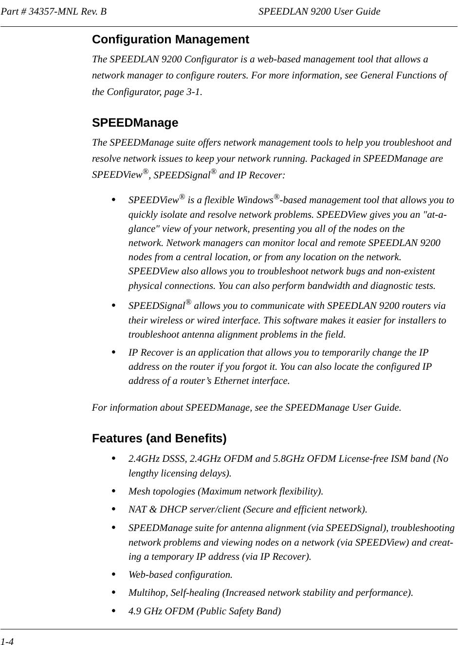 Part # 34357-MNL Rev. B                                                            SPEEDLAN 9200 User Guide 1-4Configuration ManagementThe SPEEDLAN 9200 Configurator is a web-based management tool that allows a network manager to configure routers. For more information, see General Functions of the Configurator, page 3-1. SPEEDManageThe SPEEDManage suite offers network management tools to help you troubleshoot and resolve network issues to keep your network running. Packaged in SPEEDManage are SPEEDView®, SPEEDSignal® and IP Recover:•SPEEDView® is a flexible Windows®-based management tool that allows you to quickly isolate and resolve network problems. SPEEDView gives you an &quot;at-a-glance&quot; view of your network, presenting you all of the nodes on the network. Network managers can monitor local and remote SPEEDLAN 9200 nodes from a central location, or from any location on the network. SPEEDView also allows you to troubleshoot network bugs and non-existent physical connections. You can also perform bandwidth and diagnostic tests. •SPEEDSignal® allows you to communicate with SPEEDLAN 9200 routers via their wireless or wired interface. This software makes it easier for installers to troubleshoot antenna alignment problems in the field.   •IP Recover is an application that allows you to temporarily change the IP address on the router if you forgot it. You can also locate the configured IP address of a router’s Ethernet interface.For information about SPEEDManage, see the SPEEDManage User Guide.Features (and Benefits)•2.4GHz DSSS, 2.4GHz OFDM and 5.8GHz OFDM License-free ISM band (No lengthy licensing delays).•Mesh topologies (Maximum network flexibility).•NAT &amp; DHCP server/client (Secure and efficient network).•SPEEDManage suite for antenna alignment (via SPEEDSignal), troubleshooting network problems and viewing nodes on a network (via SPEEDView) and creat-ing a temporary IP address (via IP Recover).•Web-based configuration.•Multihop, Self-healing (Increased network stability and performance).•4.9 GHz OFDM (Public Safety Band)