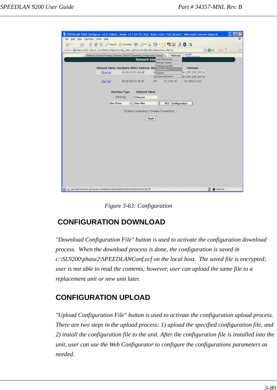 SPEEDLAN 9200 User Guide                                                                    Part # 34357-MNL Rev. B      3-89                                                                                                                                                              Figure 3-63: Configuration CONFIGURATION DOWNLOAD&quot;Download Configuration File&quot; button is used to activate the configuration download process.  When the download process is done, the configuration is saved in c:\SL9200\phase2\SPEEDLANConf.ecf on the local host.  The saved file is encrypted; user is not able to read the contents; however, user can upload the same file to a replacement unit or new unit later.  CONFIGURATION UPLOAD&quot;Upload Configuration File&quot; button is used to activate the configuration upload process.  There are two steps in the upload process: 1) upload the specified configuration file, and 2) install the configuration file to the unit. After the configuration file is installed into the unit, user can use the Web Configurator to configure the configurations parameters as needed.