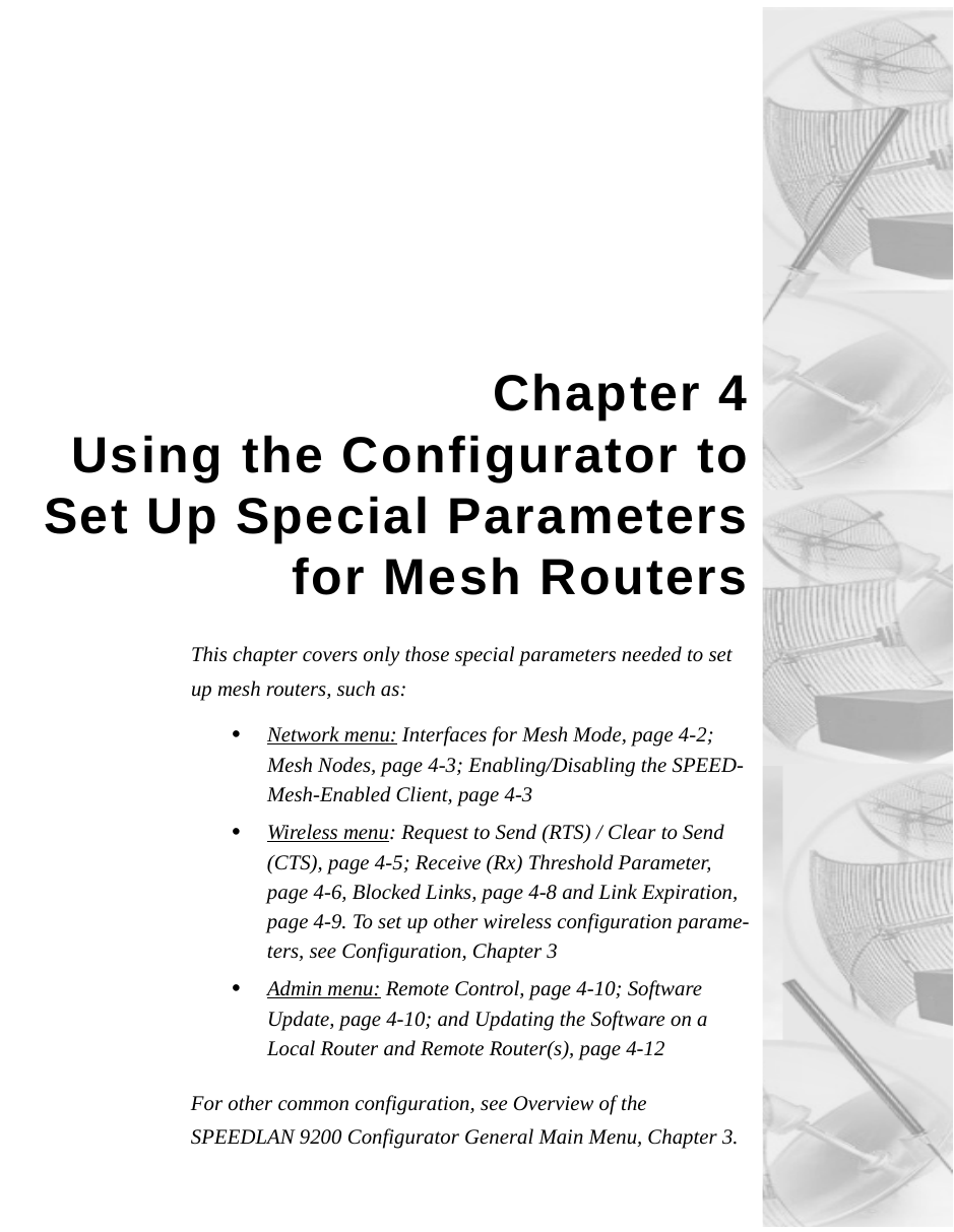 Chapter 4Using the Configurator toSet Up Special Parametersfor Mesh RoutersThis chapter covers only those special parameters needed to set up mesh routers, such as:•Network menu: Interfaces for Mesh Mode, page 4-2; Mesh Nodes, page 4-3; Enabling/Disabling the SPEED-Mesh-Enabled Client, page 4-3•Wireless menu: Request to Send (RTS) / Clear to Send (CTS), page 4-5; Receive (Rx) Threshold Parameter, page 4-6, Blocked Links, page 4-8 and Link Expiration, page 4-9. To set up other wireless configuration parame-ters, see Configuration, Chapter 3 •Admin menu: Remote Control, page 4-10; Software Update, page 4-10; and Updating the Software on a Local Router and Remote Router(s), page 4-12For other common configuration, see Overview of the SPEEDLAN 9200 Configurator General Main Menu, Chapter 3. 