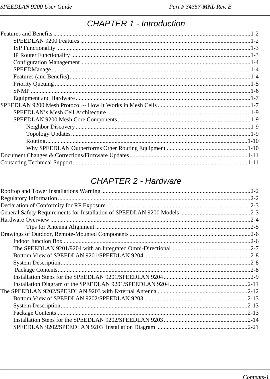 SPEEDLAN 9200 User Guide                                                                 Part # 34357-MNL Rev. B      Contents-1                                                                                                                                                                        CHAPTER 1 - IntroductionFeatures and Benefits ....................................................................................................................................1-2SPEEDLAN 9200 Features ..................................................................................................................1-2ISP Functionality ..................................................................................................................................1-3IP Router Functionality ........................................................................................................................1-3Configuration Management..................................................................................................................1-4SPEEDManage .....................................................................................................................................1-4Features (and Benefits).........................................................................................................................1-4Priority Queuing ...................................................................................................................................1-5SNMP ...................................................................................................................................................1-6Equipment and Hardware .....................................................................................................................1-7SPEEDLAN 9200 Mesh Protocol -- How It Works in Mesh Cells ..............................................................1-7SPEEDLAN’s Mesh Cell Architecture ................................................................................................1-9SPEEDLAN 9200 Mesh Core Components.........................................................................................1-9Neighbor Discovery.....................................................................................................................1-9Topology Updates........................................................................................................................1-9Routing.......................................................................................................................................1-10Why SPEEDLAN Outperforms Other Routing Equipment ......................................................1-10Document Changes &amp; Corrections/Firmware Updates...............................................................................1-11Contacting Technical Support.....................................................................................................................1-11 CHAPTER 2 - HardwareRooftop and Tower Installations Warning....................................................................................................2-2Regulatory Information.................................................................................................................................2-2Declaration of Conformity for RF Exposure.................................................................................................2-3General Safety Requirements for Installation of SPEEDLAN 9200 Models ...............................................2-3Hardware Overview ......................................................................................................................................2-4Tips for Antenna Alignment ........................................................................................................2-5Drawings of Outdoor, Remote-Mounted Components .................................................................................2-6Indoor Junction Box .............................................................................................................................2-6The SPEEDLAN 9201/9204 with an Integrated Omni-Directional.....................................................2-7Bottom View of SPEEDLAN 9201/SPEEDLAN 9204  ......................................................................2-8System Description...............................................................................................................................2-8 Package Contents.................................................................................................................................2-8Installation Steps for the SPEEDLAN 9201/SPEEDLAN 9204 ..........................................................2-9Installation Diagram of the SPEEDLAN 9201/SPEEDLAN 9204....................................................2-11The SPEEDLAN 9202/SPEEDLAN 9203 with External Antenna ............................................................2-12Bottom View of SPEEDLAN 9202/SPEEDLAN 9203 .....................................................................2-13System Description.............................................................................................................................2-13Package Contents................................................................................................................................2-13Installation Steps for the SPEEDLAN 9202/SPEEDLAN 9203 ........................................................2-14SPEEDLAN 9202/SPEEDLAN 9203  Installation Diagram  ............................................................2-21