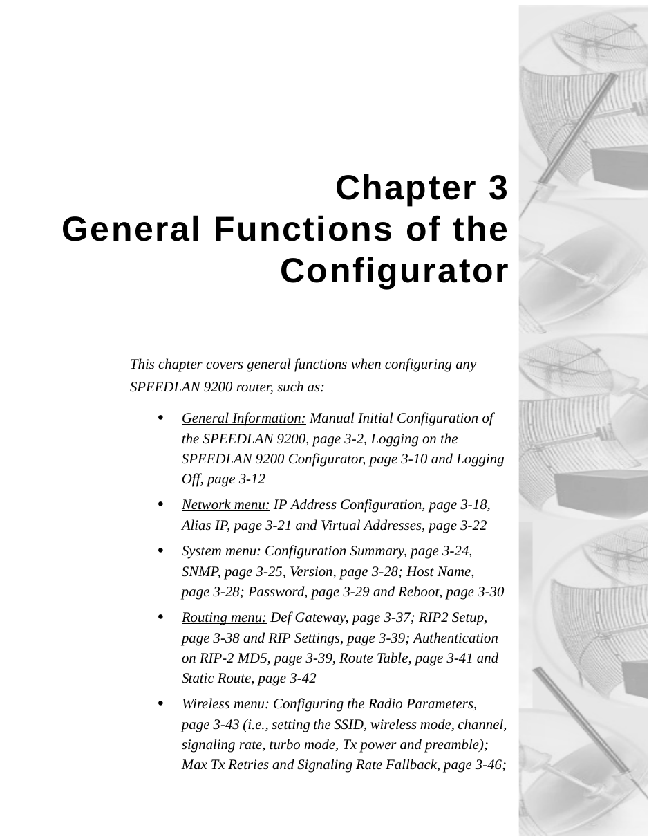 Chapter 3General Functions of theConfigurator This chapter covers general functions when configuring any SPEEDLAN 9200 router, such as:•General Information: Manual Initial Configuration of the SPEEDLAN 9200, page 3-2, Logging on the SPEEDLAN 9200 Configurator, page 3-10 and Logging Off, page 3-12•Network menu: IP Address Configuration, page 3-18, Alias IP, page 3-21 and Virtual Addresses, page 3-22•System menu: Configuration Summary, page 3-24, SNMP, page 3-25, Version, page 3-28; Host Name, page 3-28; Password, page 3-29 and Reboot, page 3-30•Routing menu: Def Gateway, page 3-37; RIP2 Setup, page 3-38 and RIP Settings, page 3-39; Authentication on RIP-2 MD5, page 3-39, Route Table, page 3-41 and Static Route, page 3-42•Wireless menu: Configuring the Radio Parameters, page 3-43 (i.e., setting the SSID, wireless mode, channel, signaling rate, turbo mode, Tx power and preamble); Max Tx Retries and Signaling Rate Fallback, page 3-46; 