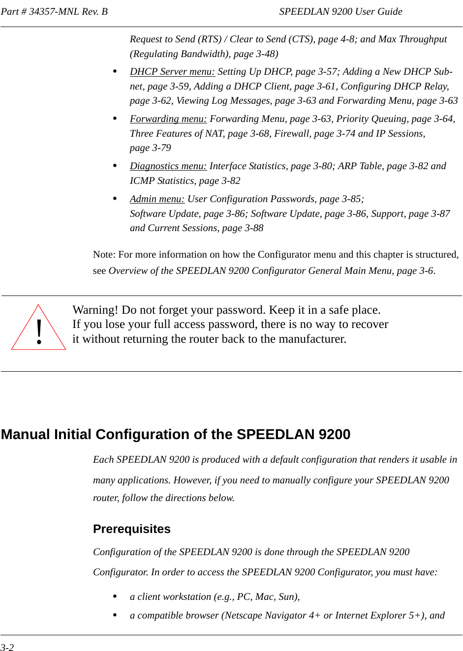 Part # 34357-MNL Rev. B                                                                   SPEEDLAN 9200 User Guide 3-2Request to Send (RTS) / Clear to Send (CTS), page 4-8; and Max Throughput (Regulating Bandwidth), page 3-48)•DHCP Server menu: Setting Up DHCP, page 3-57; Adding a New DHCP Sub-net, page 3-59, Adding a DHCP Client, page 3-61, Configuring DHCP Relay, page 3-62, Viewing Log Messages, page 3-63 and Forwarding Menu, page 3-63•Forwarding menu: Forwarding Menu, page 3-63, Priority Queuing, page 3-64,  Three Features of NAT, page 3-68, Firewall, page 3-74 and IP Sessions, page 3-79•Diagnostics menu: Interface Statistics, page 3-80; ARP Table, page 3-82 and ICMP Statistics, page 3-82•Admin menu: User Configuration Passwords, page 3-85;Software Update, page 3-86; Software Update, page 3-86, Support, page 3-87 and Current Sessions, page 3-88Note: For more information on how the Configurator menu and this chapter is structured, see Overview of the SPEEDLAN 9200 Configurator General Main Menu, page 3-6.Manual Initial Configuration of the SPEEDLAN 9200Each SPEEDLAN 9200 is produced with a default configuration that renders it usable in many applications. However, if you need to manually configure your SPEEDLAN 9200 router, follow the directions below.Prerequisites Configuration of the SPEEDLAN 9200 is done through the SPEEDLAN 9200 Configurator. In order to access the SPEEDLAN 9200 Configurator, you must have:•a client workstation (e.g., PC, Mac, Sun),•a compatible browser (Netscape Navigator 4+ or Internet Explorer 5+), and!Warning! Do not forget your password. Keep it in a safe place.If you lose your full access password, there is no way to recover it without returning the router back to the manufacturer.               