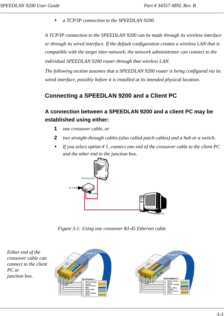 SPEEDLAN 9200 User Guide                                                                    Part # 34357-MNL Rev. B      3-3                                                                                                                                                              •a TCP/IP connection to the SPEEDLAN 9200.A TCP/IP connection to the SPEEDLAN 9200 can be made through its wireless interface or through its wired interface. If the default configuration creates a wireless LAN that is compatible with the target inter-network, the network administrator can connect to the individual SPEEDLAN 9200 router through that wireless LAN. The following section assumes that a SPEEDLAN 9200 router is being configured via its wired interface, possibly before it is installed at its intended physical location.Connecting a SPEEDLAN 9200 and a Client PCA connection between a SPEEDLAN 9200 and a client PC may be established using either:1one crossover cable, or  2two straight-through cables (also called patch cables) and a hub or a switch.•If you select option # 1, connect one end of the crossover cable to the client PC and the other end to the junction box.Figure 3-1: Using one crossover RJ-45 Ethernet cableRouterJunction boxClient PCTo rad ioTo LANEither end of the crossover cable can connect to the client PC or junction box.