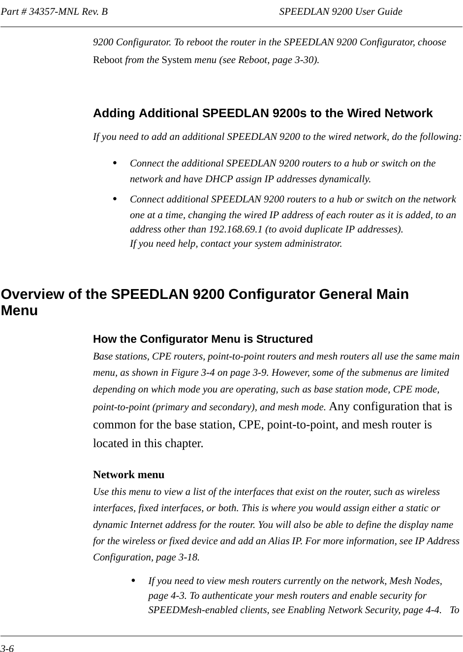 Part # 34357-MNL Rev. B                                                                   SPEEDLAN 9200 User Guide 3-69200 Configurator. To reboot the router in the SPEEDLAN 9200 Configurator, choose Reboot from the System menu (see Reboot, page 3-30).Adding Additional SPEEDLAN 9200s to the Wired NetworkIf you need to add an additional SPEEDLAN 9200 to the wired network, do the following:•Connect the additional SPEEDLAN 9200 routers to a hub or switch on the network and have DHCP assign IP addresses dynamically. •Connect additional SPEEDLAN 9200 routers to a hub or switch on the network one at a time, changing the wired IP address of each router as it is added, to an address other than 192.168.69.1 (to avoid duplicate IP addresses).  If you need help, contact your system administrator.Overview of the SPEEDLAN 9200 Configurator General Main MenuHow the Configurator Menu is StructuredBase stations, CPE routers, point-to-point routers and mesh routers all use the same main menu, as shown in Figure 3-4 on page 3-9. However, some of the submenus are limited depending on which mode you are operating, such as base station mode, CPE mode, point-to-point (primary and secondary), and mesh mode. Any configuration that is common for the base station, CPE, point-to-point, and mesh router is located in this chapter. Network menuUse this menu to view a list of the interfaces that exist on the router, such as wireless interfaces, fixed interfaces, or both. This is where you would assign either a static or dynamic Internet address for the router. You will also be able to define the display name for the wireless or fixed device and add an Alias IP. For more information, see IP Address Configuration, page 3-18. •If you need to view mesh routers currently on the network, Mesh Nodes, page 4-3. To authenticate your mesh routers and enable security for SPEEDMesh-enabled clients, see Enabling Network Security, page 4-4.   To 