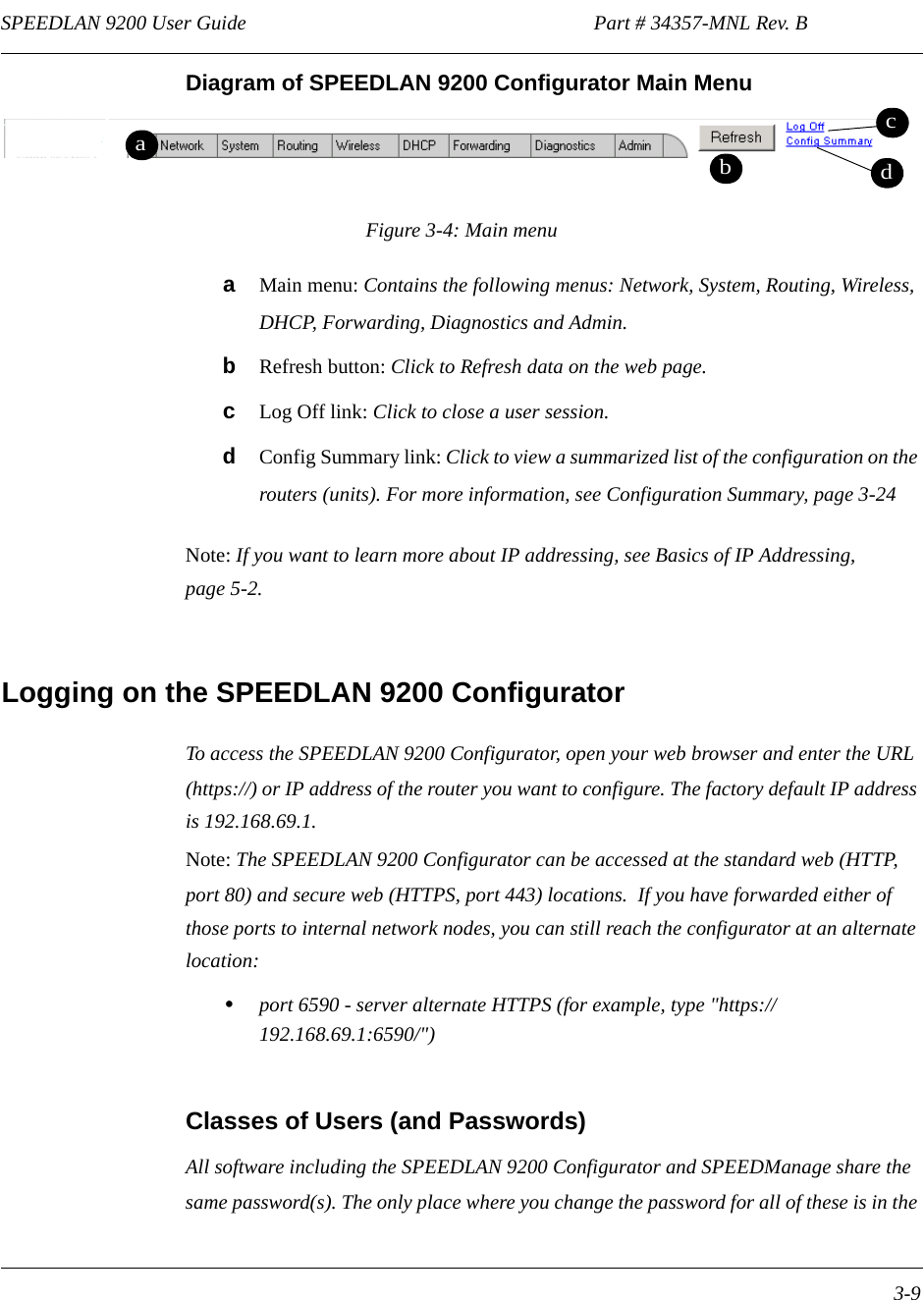 SPEEDLAN 9200 User Guide                                                                    Part # 34357-MNL Rev. B      3-9                                                                                                                                                              Diagram of SPEEDLAN 9200 Configurator Main MenuFigure 3-4: Main menua   Main menu: Contains the following menus: Network, System, Routing, Wireless, DHCP, Forwarding, Diagnostics and Admin.bRefresh button: Click to Refresh data on the web page.cLog Off link: Click to close a user session.dConfig Summary link: Click to view a summarized list of the configuration on the routers (units). For more information, see Configuration Summary, page 3-24Note: If you want to learn more about IP addressing, see Basics of IP Addressing, page 5-2.Logging on the SPEEDLAN 9200 ConfiguratorTo access the SPEEDLAN 9200 Configurator, open your web browser and enter the URL (https://) or IP address of the router you want to configure. The factory default IP address is 192.168.69.1. Note: The SPEEDLAN 9200 Configurator can be accessed at the standard web (HTTP, port 80) and secure web (HTTPS, port 443) locations.  If you have forwarded either of those ports to internal network nodes, you can still reach the configurator at an alternate location: •port 6590 - server alternate HTTPS (for example, type &quot;https://192.168.69.1:6590/&quot;)Classes of Users (and Passwords)All software including the SPEEDLAN 9200 Configurator and SPEEDManage share the same password(s). The only place where you change the password for all of these is in the dabcd