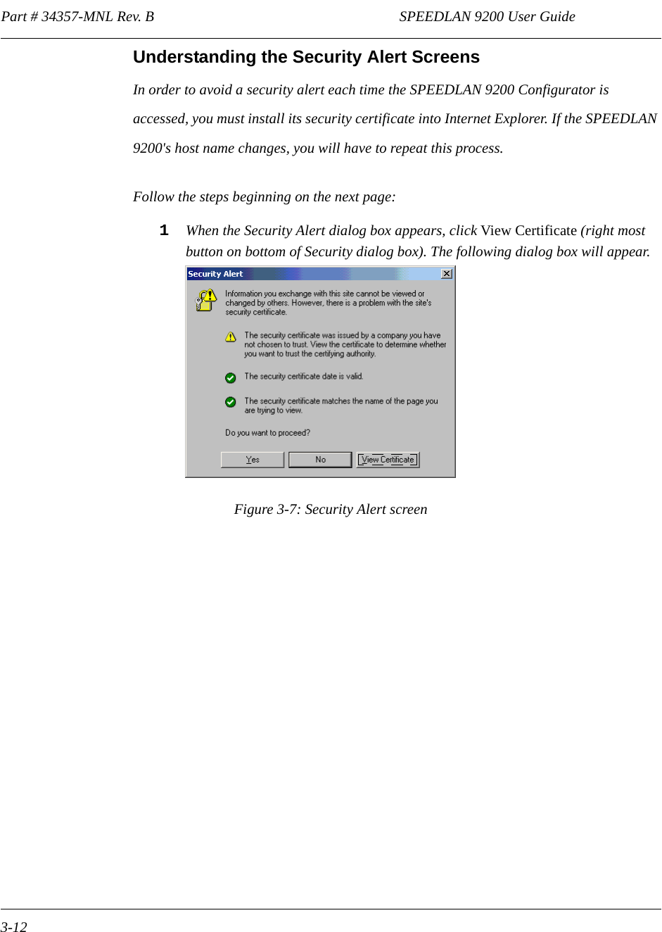 Part # 34357-MNL Rev. B                                                                   SPEEDLAN 9200 User Guide 3-12Understanding the Security Alert ScreensIn order to avoid a security alert each time the SPEEDLAN 9200 Configurator is accessed, you must install its security certificate into Internet Explorer. If the SPEEDLAN 9200&apos;s host name changes, you will have to repeat this process. Follow the steps beginning on the next page:1When the Security Alert dialog box appears, click View Certificate (right most button on bottom of Security dialog box). The following dialog box will appear.Figure 3-7: Security Alert screen