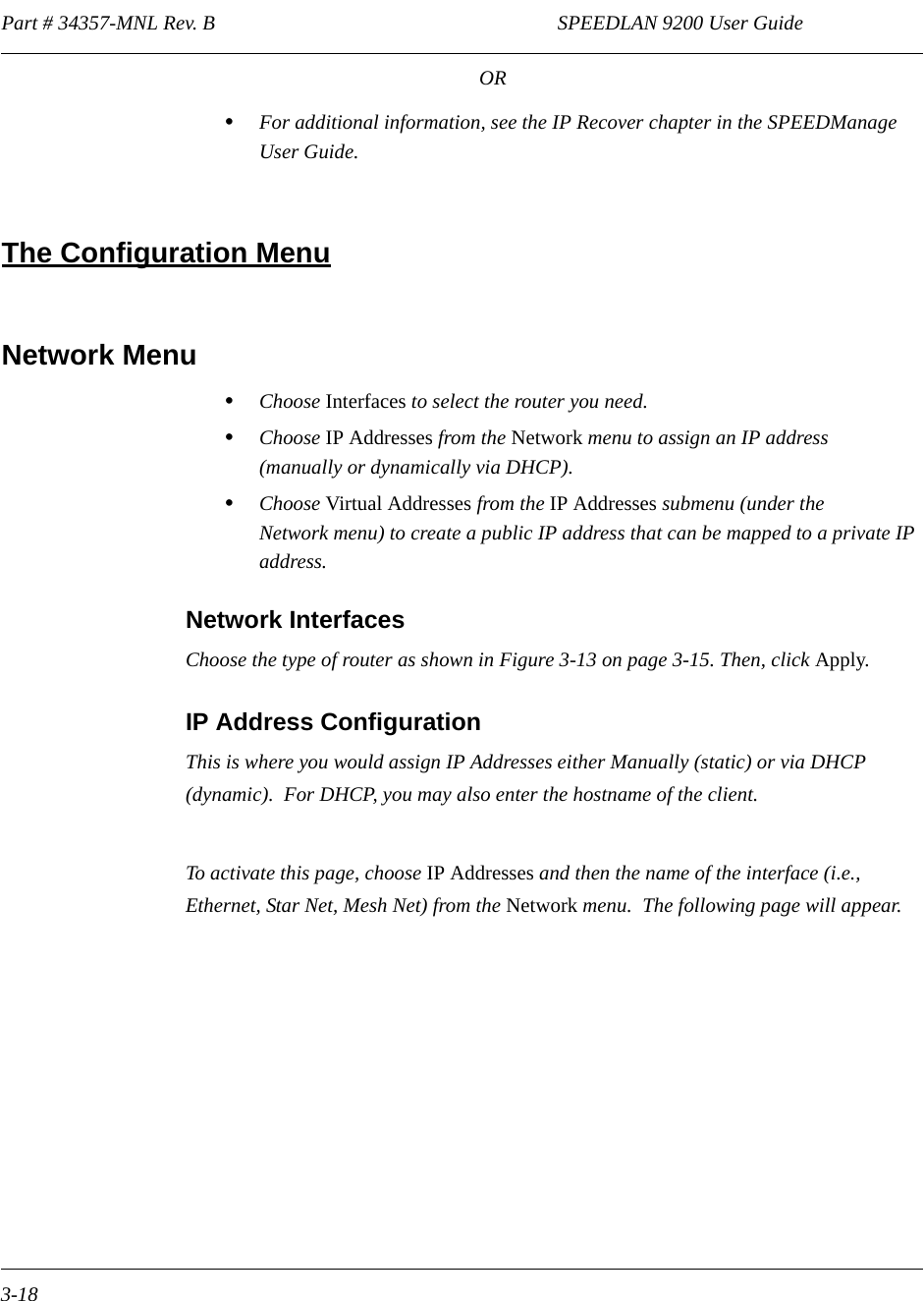 Part # 34357-MNL Rev. B                                                                   SPEEDLAN 9200 User Guide 3-18OR•For additional information, see the IP Recover chapter in the SPEEDManage User Guide. The Configuration MenuNetwork Menu•Choose Interfaces to select the router you need.•Choose IP Addresses from the Network menu to assign an IP address (manually or dynamically via DHCP).•Choose Virtual Addresses from the IP Addresses submenu (under the Network menu) to create a public IP address that can be mapped to a private IP address.  Network InterfacesChoose the type of router as shown in Figure 3-13 on page 3-15. Then, click Apply.IP Address ConfigurationThis is where you would assign IP Addresses either Manually (static) or via DHCP (dynamic).  For DHCP, you may also enter the hostname of the client.  To activate this page, choose IP Addresses and then the name of the interface (i.e., Ethernet, Star Net, Mesh Net) from the Network menu.  The following page will appear.