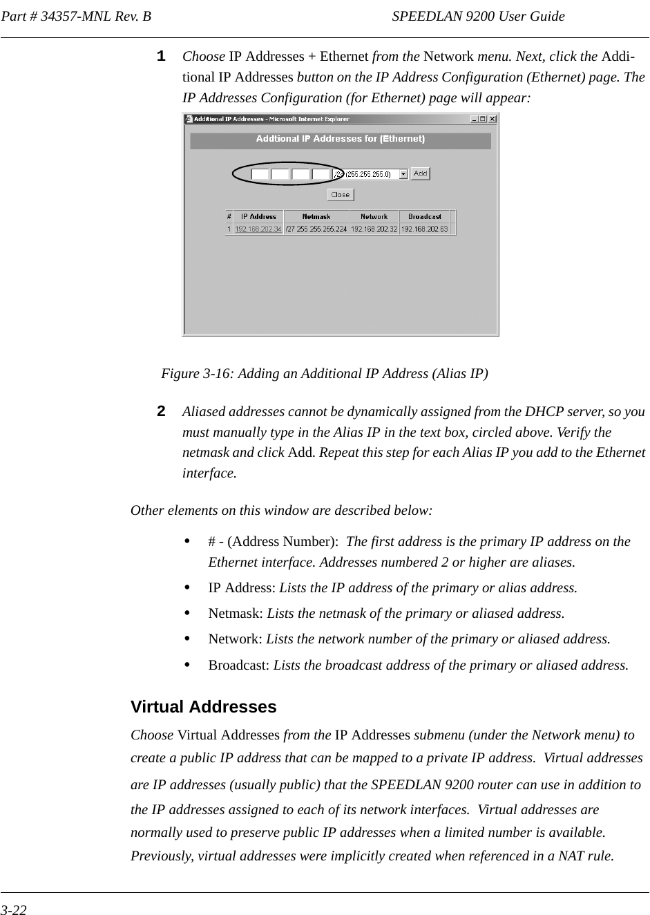 Part # 34357-MNL Rev. B                                                                   SPEEDLAN 9200 User Guide 3-221Choose IP Addresses + Ethernet from the Network menu. Next, click the Addi-tional IP Addresses button on the IP Address Configuration (Ethernet) page. The IP Addresses Configuration (for Ethernet) page will appear:Figure 3-16: Adding an Additional IP Address (Alias IP)2Aliased addresses cannot be dynamically assigned from the DHCP server, so you must manually type in the Alias IP in the text box, circled above. Verify the netmask and click Add. Repeat this step for each Alias IP you add to the Ethernet interface. Other elements on this window are described below:•# - (Address Number):  The first address is the primary IP address on the Ethernet interface. Addresses numbered 2 or higher are aliases. •IP Address: Lists the IP address of the primary or alias address.•Netmask: Lists the netmask of the primary or aliased address.•Network: Lists the network number of the primary or aliased address.•Broadcast: Lists the broadcast address of the primary or aliased address.Virtual AddressesChoose Virtual Addresses from the IP Addresses submenu (under the Network menu) to create a public IP address that can be mapped to a private IP address.  Virtual addresses are IP addresses (usually public) that the SPEEDLAN 9200 router can use in addition to the IP addresses assigned to each of its network interfaces.  Virtual addresses are normally used to preserve public IP addresses when a limited number is available.  Previously, virtual addresses were implicitly created when referenced in a NAT rule.  