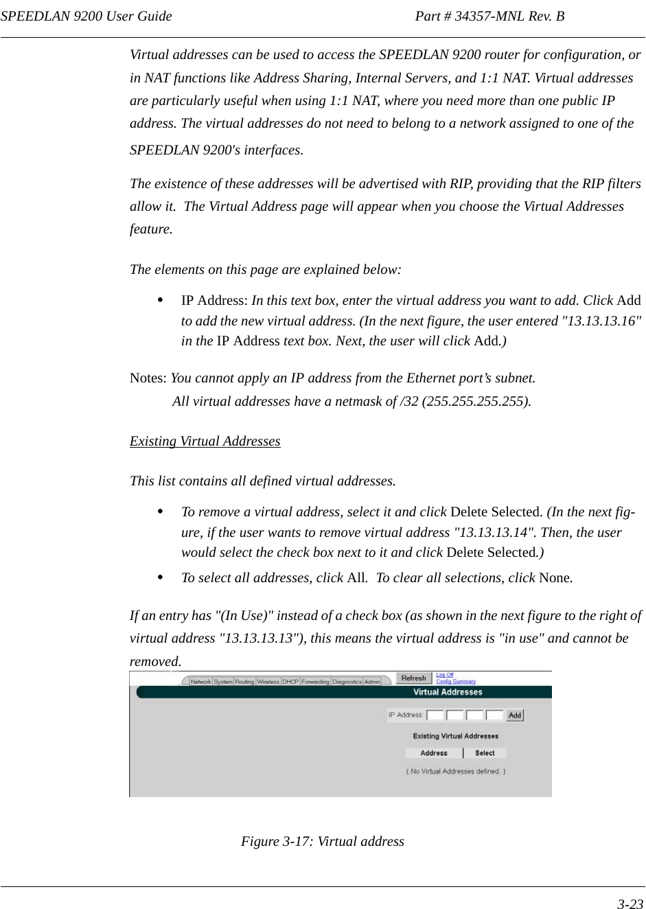 SPEEDLAN 9200 User Guide                                                                    Part # 34357-MNL Rev. B      3-23                                                                                                                                                              Virtual addresses can be used to access the SPEEDLAN 9200 router for configuration, or in NAT functions like Address Sharing, Internal Servers, and 1:1 NAT. Virtual addresses are particularly useful when using 1:1 NAT, where you need more than one public IP address. The virtual addresses do not need to belong to a network assigned to one of the SPEEDLAN 9200&apos;s interfaces.  The existence of these addresses will be advertised with RIP, providing that the RIP filters allow it.  The Virtual Address page will appear when you choose the Virtual Addresses feature. The elements on this page are explained below:•IP Address: In this text box, enter the virtual address you want to add. Click Add to add the new virtual address. (In the next figure, the user entered &quot;13.13.13.16&quot; in the IP Address text box. Next, the user will click Add.)Notes: You cannot apply an IP address from the Ethernet port’s subnet.             All virtual addresses have a netmask of /32 (255.255.255.255).Existing Virtual AddressesThis list contains all defined virtual addresses.•To remove a virtual address, select it and click Delete Selected. (In the next fig-ure, if the user wants to remove virtual address &quot;13.13.13.14&quot;. Then, the user would select the check box next to it and click Delete Selected.)•To select all addresses, click All.  To clear all selections, click None. If an entry has &quot;(In Use)&quot; instead of a check box (as shown in the next figure to the right of virtual address &quot;13.13.13.13&quot;), this means the virtual address is &quot;in use&quot; and cannot be removed.   Figure 3-17: Virtual address 