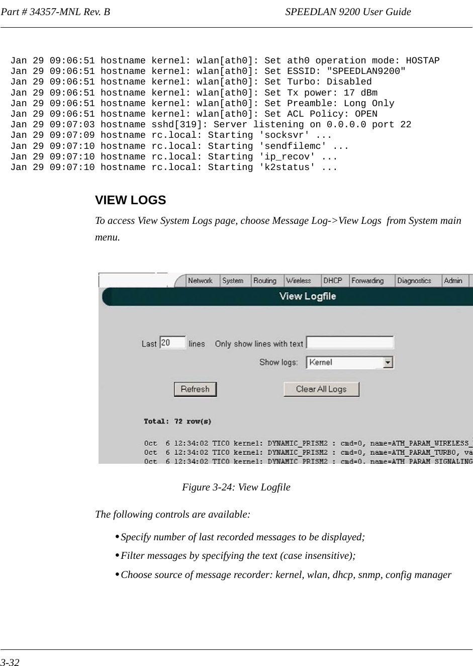 Part # 34357-MNL Rev. B                                                                   SPEEDLAN 9200 User Guide 3-32VIEW LOGSTo access View System Logs page, choose Message Log-&gt;View Logs  from System main menu.Figure 3-24: View LogfileThe following controls are available:•Specify number of last recorded messages to be displayed;•Filter messages by specifying the text (case insensitive);•Choose source of message recorder: kernel, wlan, dhcp, snmp, config manager Jan 29 09:06:51 hostname kernel: wlan[ath0]: Set ath0 operation mode: HOSTAP Jan 29 09:06:51 hostname kernel: wlan[ath0]: Set ESSID: &quot;SPEEDLAN9200&quot; Jan 29 09:06:51 hostname kernel: wlan[ath0]: Set Turbo: Disabled Jan 29 09:06:51 hostname kernel: wlan[ath0]: Set Tx power: 17 dBm Jan 29 09:06:51 hostname kernel: wlan[ath0]: Set Preamble: Long Only Jan 29 09:06:51 hostname kernel: wlan[ath0]: Set ACL Policy: OPEN Jan 29 09:07:03 hostname sshd[319]: Server listening on 0.0.0.0 port 22 Jan 29 09:07:09 hostname rc.local: Starting &apos;socksvr&apos; ... Jan 29 09:07:10 hostname rc.local: Starting &apos;sendfilemc&apos; ... Jan 29 09:07:10 hostname rc.local: Starting &apos;ip_recov&apos; ... Jan 29 09:07:10 hostname rc.local: Starting &apos;k2status&apos; ...Log OffConfig Summary