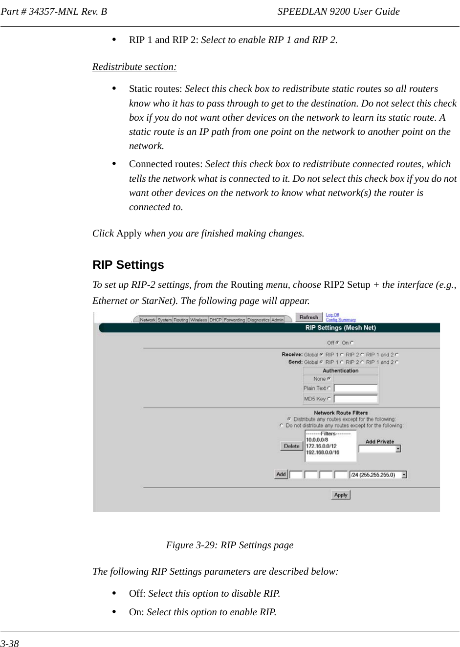 Part # 34357-MNL Rev. B                                                                   SPEEDLAN 9200 User Guide 3-38•RIP 1 and RIP 2: Select to enable RIP 1 and RIP 2.Redistribute section:•Static routes: Select this check box to redistribute static routes so all routers know who it has to pass through to get to the destination. Do not select this check box if you do not want other devices on the network to learn its static route. A static route is an IP path from one point on the network to another point on the network. •Connected routes: Select this check box to redistribute connected routes, which tells the network what is connected to it. Do not select this check box if you do not want other devices on the network to know what network(s) the router is connected to.Click Apply when you are finished making changes. RIP SettingsTo set up RIP-2 settings, from the Routing menu, choose RIP2 Setup + the interface (e.g., Ethernet or StarNet). The following page will appear.Figure 3-29: RIP Settings pageThe following RIP Settings parameters are described below:•Off: Select this option to disable RIP.•On: Select this option to enable RIP. 