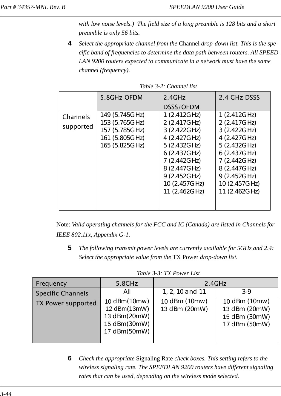 Part # 34357-MNL Rev. B                                                                   SPEEDLAN 9200 User Guide 3-44with low noise levels.)  The field size of a long preamble is 128 bits and a short preamble is only 56 bits.4Select the appropriate channel from the Channel drop-down list. This is the spe-cific band of frequencies to determine the data path between routers. All SPEED-LAN 9200 routers expected to communicate in a network must have the same channel (frequency).Table 3-2: Channel listNote: Valid operating channels for the FCC and IC (Canada) are listed in Channels for IEEE 802.11x, Appendix G-1.5The following transmit power levels are currently available for 5GHz and 2.4: Select the appropriate value from the TX Power drop-down list. Table 3-3: TX Power List6Check the appropriate Signaling Rate check boxes. This setting refers to the wireless signaling rate. The SPEEDLAN 9200 routers have different signaling rates that can be used, depending on the wireless mode selected.   5.8GHz OFDM  2.4GHz DSSS/OFDM  2.4 GHz DSSS Channels supported 149 (5.745GHz) 153 (5.765GHz)  157 (5.785GHz) 161 (5.805GHz) 165 (5.825GHz) 1 (2.412GHz)  2 (2.417GHz) 3 (2.422GHz)  4 (2.427GHz) 5 (2.432GHz)  6 (2.437GHz)  7 (2.442GHz)  8 (2.447GHz)  9 (2.452GHz)  10 (2.457GHz)  11 (2.462GHz)   1 (2.412GHz)  2 (2.417GHz) 3 (2.422GHz)  4 (2.427GHz) 5 (2.432GHz)  6 (2.437GHz)  7 (2.442GHz)  8 (2.447GHz)  9 (2.452GHz)  10 (2.457GHz)  11 (2.462GHz) Frequency 5.8GHz  2.4GHz Specific Channels        All  1, 2, 10 and 11  3-9 TX Power supported 10 dBm(10mw)  12 dBm(13mW) 13 dBm(20mW) 15 dBm(30mW) 17 dBm(50mW)  10 dBm (10mw) 13 dBm (20mW)  10 dBm (10mw) 13 dBm (20mW) 15 dBm (30mW) 17 dBm (50mW) 