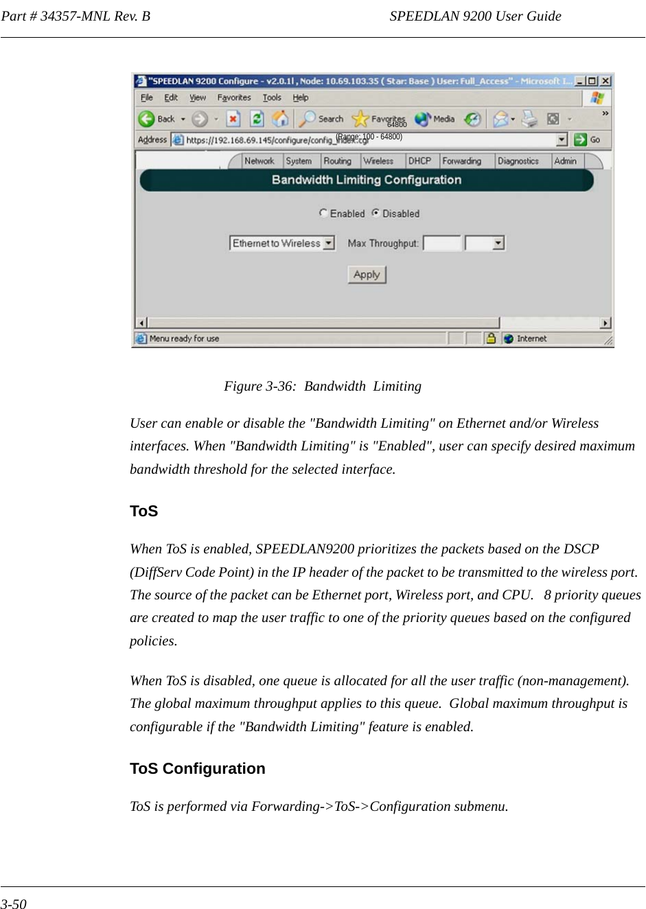 Part # 34357-MNL Rev. B                                                                   SPEEDLAN 9200 User Guide 3-50Figure 3-36:  Bandwidth  LimitingUser can enable or disable the &quot;Bandwidth Limiting&quot; on Ethernet and/or Wireless interfaces. When &quot;Bandwidth Limiting&quot; is &quot;Enabled&quot;, user can specify desired maximum bandwidth threshold for the selected interface.ToSWhen ToS is enabled, SPEEDLAN9200 prioritizes the packets based on the DSCP (DiffServ Code Point) in the IP header of the packet to be transmitted to the wireless port.  The source of the packet can be Ethernet port, Wireless port, and CPU.   8 priority queues are created to map the user traffic to one of the priority queues based on the configured policies.When ToS is disabled, one queue is allocated for all the user traffic (non-management). The global maximum throughput applies to this queue.  Global maximum throughput is configurable if the &quot;Bandwidth Limiting&quot; feature is enabled.ToS ConfigurationToS is performed via Forwarding-&gt;ToS-&gt;Configuration submenu. 64800(Range: 100 - 64800)