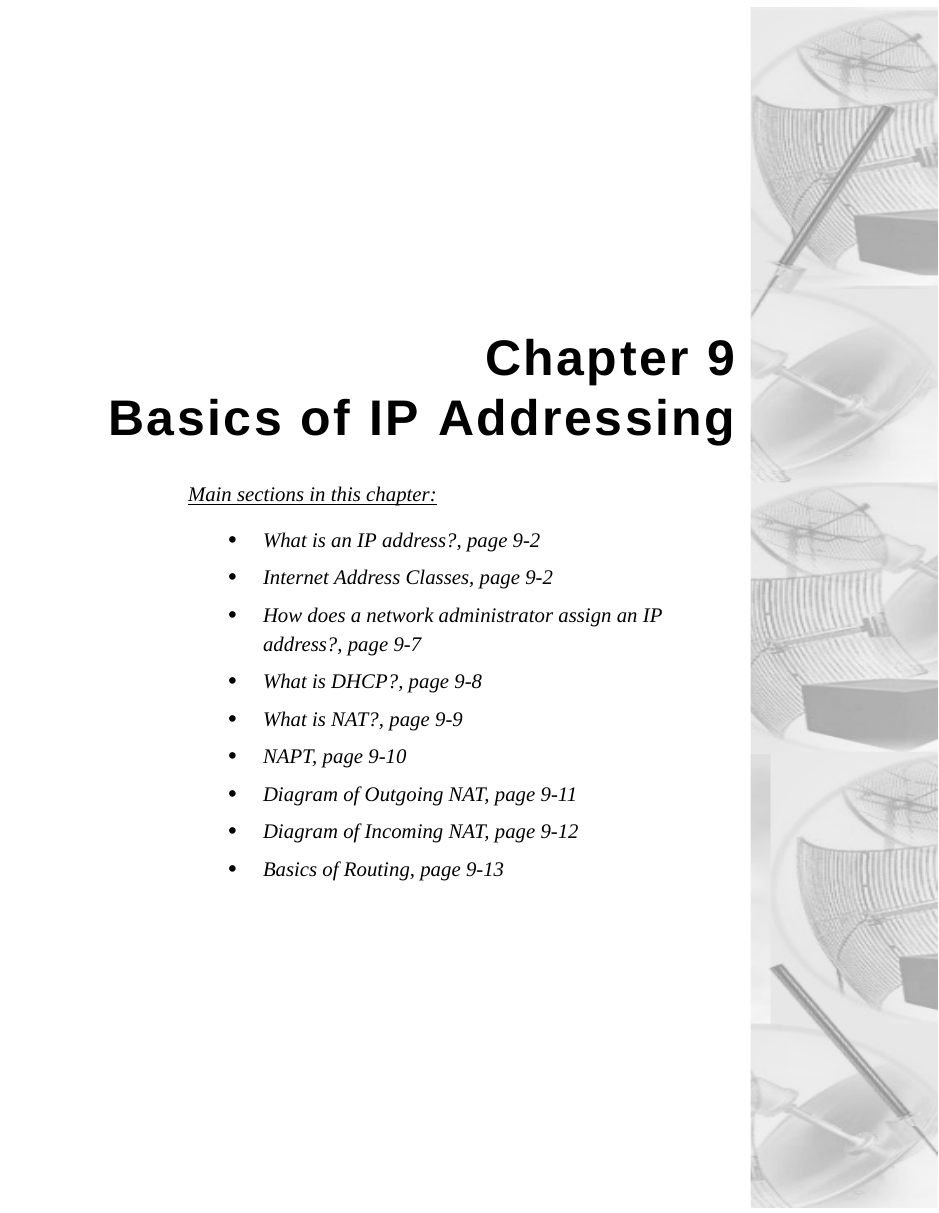 Chapter 9Basics of IP AddressingMain sections in this chapter:•  What is an IP address?, page 9-2•Internet Address Classes, page 9-2•How does a network administrator assign an IP address?, page 9-7•What is DHCP?, page 9-8•What is NAT?, page 9-9•NAPT, page 9-10•Diagram of Outgoing NAT, page 9-11•Diagram of Incoming NAT, page 9-12•Basics of Routing, page 9-13