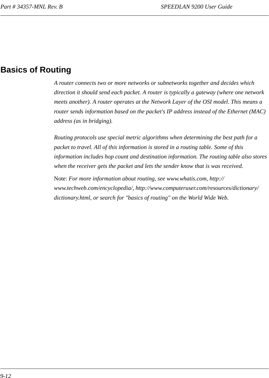 Part # 34357-MNL Rev. B                                                                  SPEEDLAN 9200 User Guide 9-12Basics of RoutingA router connects two or more networks or subnetworks together and decides which direction it should send each packet. A router is typically a gateway (where one network meets another). A router operates at the Network Layer of the OSI model. This means a router sends information based on the packet&apos;s IP address instead of the Ethernet (MAC) address (as in bridging).Routing protocols use special metric algorithms when determining the best path for a packet to travel. All of this information is stored in a routing table. Some of this information includes hop count and destination information. The routing table also stores when the receiver gets the packet and lets the sender know that is was received.Note: For more information about routing, see www.whatis.com, http://www.techweb.com/encyclopedia/, http://www.computeruser.com/resources/dictionary/dictionary.html, or search for &quot;basics of routing&quot; on the World Wide Web.  